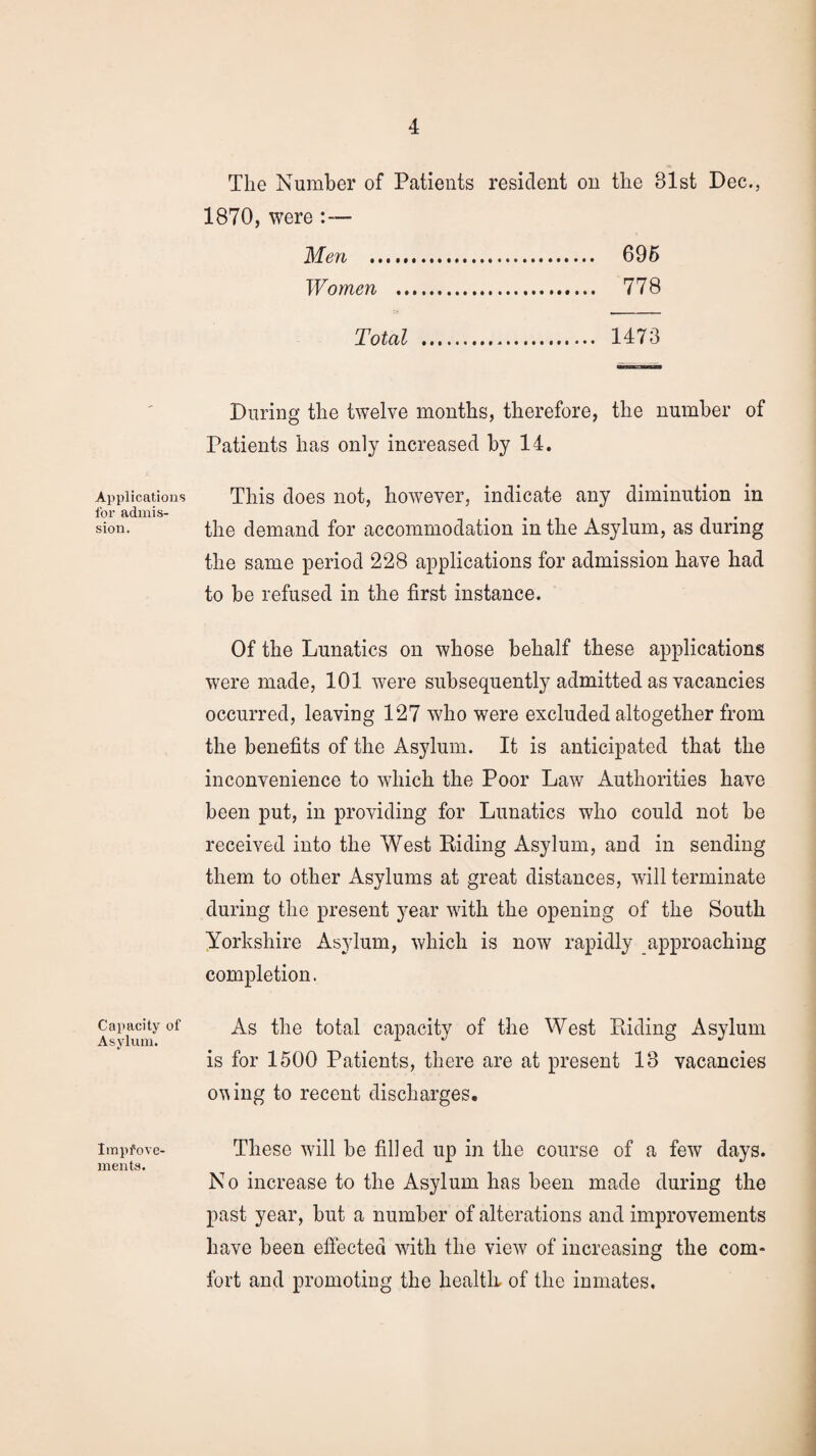 Applications for admis¬ sion. Capacity of Asylum. Improve¬ ments. The Number of Patients resident on the 81st Dec., 1870, were Men . 696 Women . 778 Total . 1473 During the twelve months, therefore, the number of Patients has only increased by 14. This does not, however, indicate any diminution in the demand for accommodation in the Asylum, as during the same period 228 applications for admission have had to he refused in the first instance. Of the Lunatics on whose behalf these applications were made, 101 were subsequently admitted as vacancies occurred, leaving 127 who were excluded altogether from the benefits of the Asylum. It is anticipated that the inconvenience to which the Poor Law Authorities have been put, in providing for Lunatics who could not be received into the West Riding Asylum, and in sending them to other Asylums at great distances, will terminate during the present year with the opening of the South Yorkshire Asylum, which is now rapidly approaching completion. As the total capacity of the West Riding Asylum is for 1500 Patients, there are at present 18 vacancies oving to recent discharges. These will be filled up in the course of a few days. No increase to the Asylum has been made during the past year, but a number of alterations and improvements have been effected with the view of increasing the com¬ fort and promoting the health, of the inmates.
