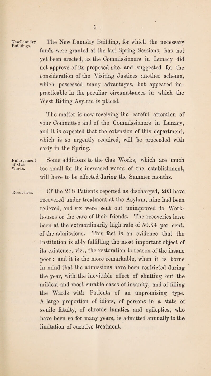 NewLaundry Buildings. Enlargement of Gas Works. Recoveries. The New Laundry Building, for which the necessary funds were granted at the last Spring Sessions, has not yet been erected, as the Commissioners in Lunacy did not approve of its proposed site, and suggested for the consideration of the Visiting Justices another scheme, which possessed many advantages, hut appeared im¬ practicable in the peculiar circumstances in which the West Riding Asylum is placed. The matter is now receiving the careful attention of your Committee and of the Commissioners in Lunacy, and it is expected that the extension of this department, which is so urgently required, will be proceeded with early in the Spring. Some additions to the Gas Works, which are much too small for the increased wants of the establishment, will have to be effected during the Summer months. Of the 218 Patients reported as discharged, 208 have recovered under treatment at the Asylum, nine had been relieved, and six were sent out unimproved to Work- houses or the care of their friends. The recoveries have been at the extraordinarily high rate of 50.24 per cent, of the admissions. This fact is an evidence that the Institution is ably fulfilling the most important object of its existence, viz., the restoration to reason of the insane poor : and it is the more remarkable, when it is borne in mind that the admissions have been restricted during the year, with the inevitable effect of shutting out the mildest and most curable cases of insanity, and of filling the Wards with Patients of an unpromising type. A large proportion of idiots, of persons in a state of senile fatuity, of chronic lunatics and epileptics, who have been so for many years, is admitted annually to the limitation of curative treatment.