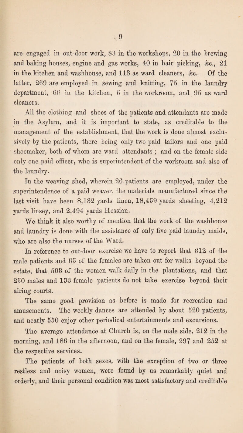 are engaged in out-door work, 83 in the workshops, 20 in the brewing and baking bouses, engine and gas works, 40 in hair picking, &c., 21 in the kitchen and washhouse, and 113 as ward cleaners, &c. Of the latter, 269 are employed in sewing and knitting, 75 in the laundry department, 66 in the kitchen, 5 in the workroom, and 95 as ward cleaners. All the clothing and shoes of the patients and attendants are made in the Asylum, and it is important to state, as creditable to the management of the establishment, that the work is done almost exclu¬ sively by the patients, there being only two paid tailors and one paid shoemaker, both of whom are ward attendants ; and on the female side only one paid officer, who is superintendent of the workroom and also of the laundry. In the weaving shed, wherein 26 patients are employed, under the superintendence of a paid weaver, the materials manufactured since the last visit have been 8,132 yards linen, 18,459 yards sheeting, 4,212 yards linsey, and 2,494 yards Hessian. We think it also worthy of mention that the work of the washhouse and laundry is done with the assistance of only five paid laundry maids, who are also the nurses of the Ward. In reference to out-door exercise we have to report that 312 of the male patients and 65 of the females are taken out for walks beyond the estate, that 503 of the women walk daily in the plantations, and that 250 males and 133 female patients do not take exercise beyond their airing courts. The same good provision as before is made for recreation and amusements. The weekly dances are attended by about 520 patients, and nearly 550 enjoy other periodical entertainments and excursions. The average attendance at Church is, on the male side, 212 in the morning, and 186 in the afternoon, and on the female, 297 and 252 at the respective services. The patients of both sexes, with the exception of two or three restless and noisy women, were found by us remarkably quiet and orderly, and their personal condition was most satisfactory and creditable