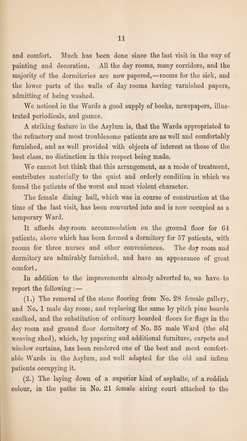 and comfort. Much has been done since the last visit in the way of painting and decoration. All the day rooms, many corridors, and the majority of the dormitories are now papered,—rooms for the sick, and the lower parts of the walls of day rooms having varnished papers, admitting of being washed. We noticed in the Wards a good supply of hooks, newspapers, illus¬ trated periodicals, and games. A striking feature in the Asylum is, that the Wards appropriated to the refractory and most troublesome patients are as well and comfortably furnished, and as well provided with objects of interest as those of the best class, no distinction in this respect being made. We cannot hut think that this arrangement, as a mode of treatment, contributes materially to the quiet and orderly condition in which we found the patients of the worst and most violent character. The female dining hall, which was in course of construction at the time of the last visit, has been converted into and is now occupied as a temporary Ward. It affords day-room accommodation on the ground floor for 64 patients, above which has been formed a dormitory for 57 patients, with rooms for three nurses and other conveniences. The day room and dormitory are admirably furnished, and have an appearance of great comfort. In addition to the improvements already adverted to, we have to report the following :— (1.) The removal of the stone flooring from No. 28 female gallery, and No. 1 male day room, and replacing the same by pitch pine boards caulked, and the substitution of ordinary boarded floors for flags in the day room and ground floor dormitory of No. 85 male Ward (the old weaving shed), which, by papering and additional furniture, carpets and window curtains, has been rendered one of the best and most comfort¬ able Wards in the Asylum, and well adapted for the old and infirm patients occupying it. (2.) The laying down of a superior kind of asphalte, of a reddish colour, in the paths in No. 21 female airing court attached to the