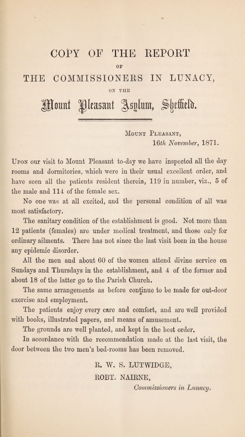 COPY OF THE REPORT OF THE COMMISSIONERS IN LUNACY, ON THE 9M |)Ieastntt Mijluiit, Sjjcfelk Mount Pleasant, 16th November, 1871. Upon our visit to Mount Pleasant to-clay we have inspected all tlie day rooms and dormitories, which were in their usual excellent order, and have seen all the patients resident therein, 119 in number, viz., 5 of the male and 114 of the female sex. No one was at all excited, and the personal condition of all was most satisfactory. The sanitary condition of the establishment is good. Not more than 12 patients (females) are under medical treatment, and those only for ordinary ailments. There has not since the last visit been in the house any epidemic disorder. All the men and about 60 of the women attend divine service on Sundays and Thursdays in the establishment, and 4 of the former and about 18 of the latter go to the Parish Church. The same arrangements as before continue to be made for out-door exercise and employment. The patients enjoy every care and comfort, and are well provided with books, illustrated papers, and means of amusement. The grounds are well planted, and kept in the best order. In accordance with the recommendation made at the last visit, the door between the two men’s bed-rooms has been removed. 14. W. S. LUTWIDGE, ROBT. NAIRNE, Commissioners in Lunacy,