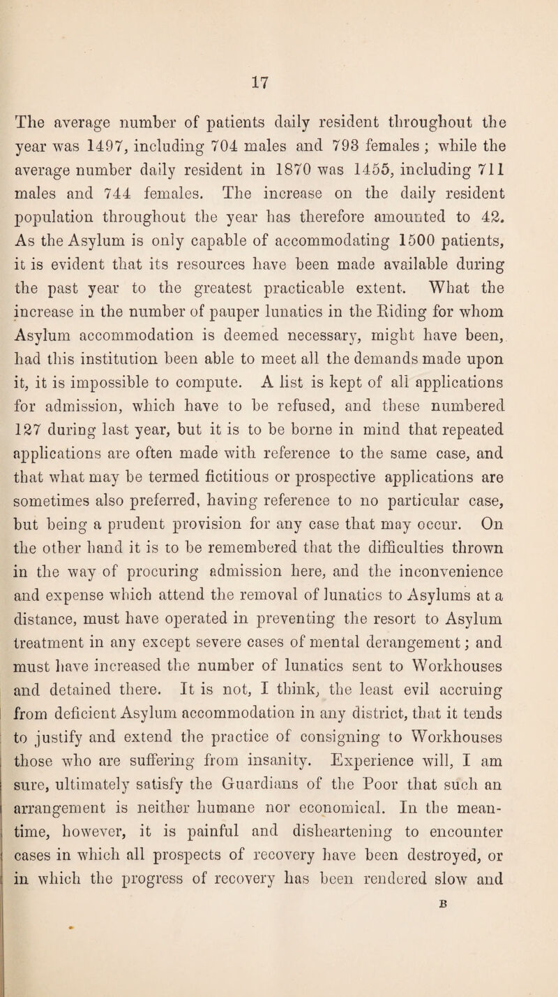 The average number of patients daily resident throughout the year was 1497, including 704 males and 793 females ; while the average number daily resident in 1870 was 1455, including 711 males and 744 females. The increase on the daily resident population throughout the year has therefore amounted to 42. As the Asylum is only capable of accommodating 1500 patients, it is evident that its resources have been made available during the past year to the greatest practicable extent. What the increase in the number of pauper lunatics in the Riding for whom Asylum accommodation is deemed necessary, might have been, had this institution been able to meet all the demands made upon it, it is impossible to compute. A list is kept of all applications for admission, which have to be refused, and these numbered 127 during last year, but it is to be borne in mind that repeated applications are often made with reference to the same case, and that what may be termed fictitious or prospective applications are sometimes also preferred, having reference to no particular case, but being a prudent provision for any case that may occur. On the other hand it is to be remembered that the difficulties thrown in the way of procuring admission here, and the inconvenience and expense which attend the removal of lunatics to Asylums at a distance, must have operated in preventing the resort to Asylum treatment in any except severe cases of mental derangement; and must have increased the number of lunatics sent to Workhouses and detained there. It is not, I think, the least evil accruing from deficient Asylum accommodation in any district, that it tends to justify and extend the practice of consigning to Workhouses those who are suffering from insanity. Experience will, I am sure, ultimately satisfy the Guardians of the Poor that such an arrangement is neither humane nor economical. In the mean¬ time, however, it is painful and disheartening to encounter cases in which all prospects of recovery have been destroyed, or in which the progress of recovery has been rendered slow and B