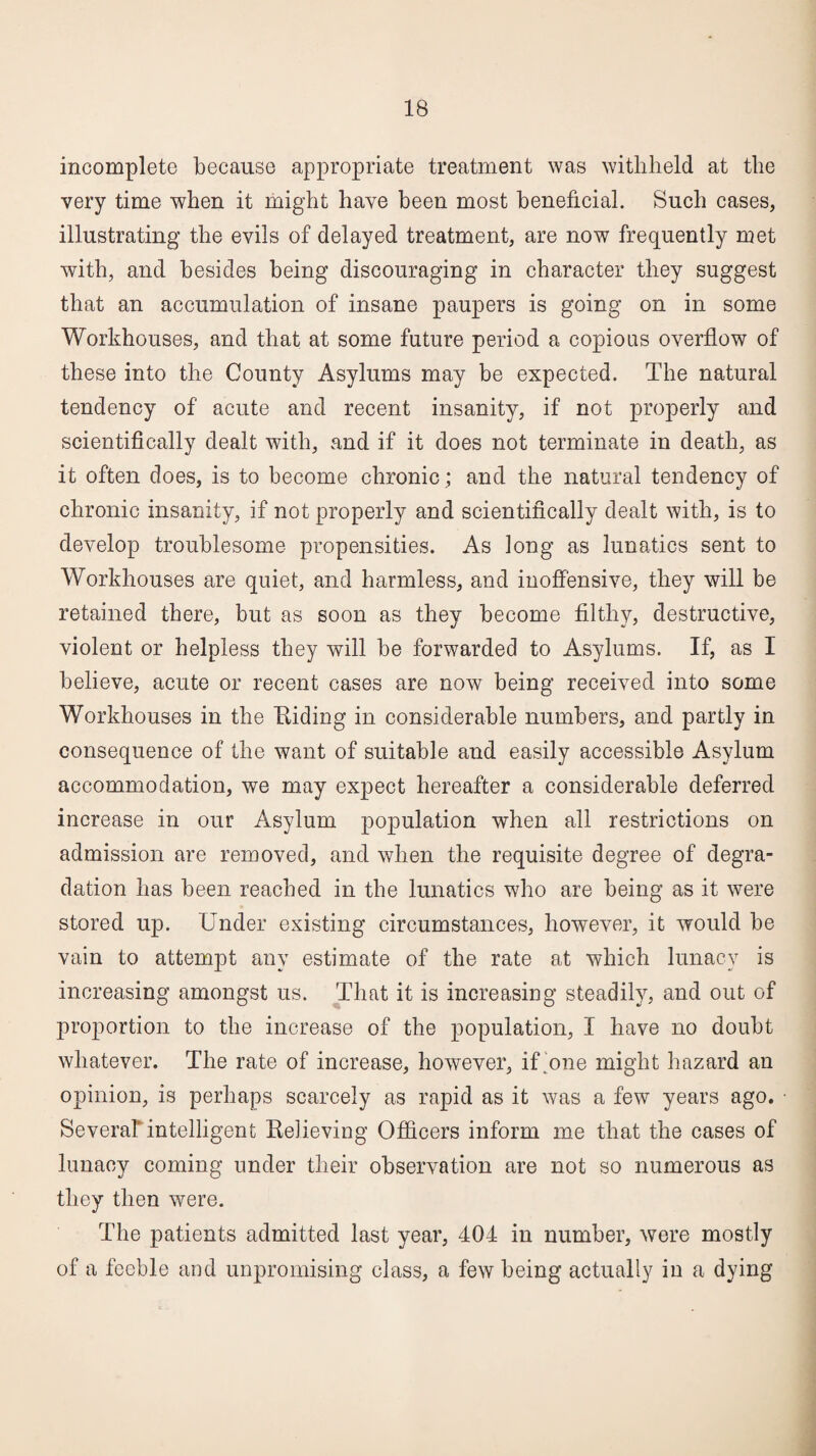 incomplete because appropriate treatment was withheld at the very time when it might have been most beneficial. Such cases, illustrating the evils of delayed treatment, are now frequently met with, and besides being discouraging in character they suggest that an accumulation of insane paupers is going on in some Workhouses, and that at some future period a copious overflow of these into the County Asylums may be expected. The natural tendency of acute and recent insanity, if not properly and scientifically dealt with, and if it does not terminate in death, as it often does, is to become chronic; and the natural tendency of chronic insanity, if not properly and scientifically dealt with, is to develop troublesome propensities. As long as lunatics sent to Workhouses are quiet, and harmless, and inoffensive, they will be retained there, but as soon as they become filthy, destructive, violent or helpless they will be forwarded to Asylums. If, as I believe, acute or recent cases are now being received into some Workhouses in the Hiding in considerable numbers, and partly in consequence of the want of suitable and easily accessible Asylum accommodation, we may expect hereafter a considerable deferred increase in our Asylum population when all restrictions on admission are removed, and when the requisite degree of degra¬ dation has been reached in the lunatics who are being as it were stored up. Under existing circumstances, however, it would be vain to attempt any estimate of the rate at which lunacy is increasing amongst us. That it is increasing steadily, and out of proportion to the increase of the population, I have no doubt whatever. The rate of increase, however, if one might hazard an opinion, is perhaps scarcely as rapid as it was a few years ago. Several intelligent Relieving Officers inform me that the cases of lunacy coming under their observation are not so numerous as they then were. The patients admitted last year, 404 in number, were mostly of a feeble and unpromising class, a few being actually in a dying