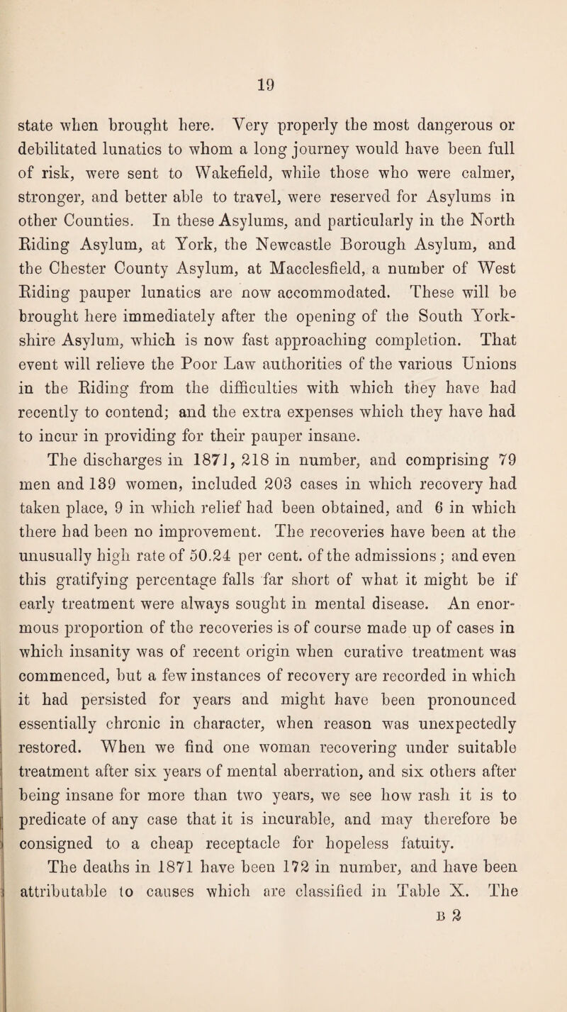 state when brought here. Very properly the most dangerous or debilitated lunatics to whom a long journey would have been full of risk, were sent to Wakefield, while those who were calmer, stronger, and better able to travel, were reserved for Asylums in other Counties. In these Asylums, and particularly in the North Riding Asylum, at York, the Newcastle Borough Asylum, and the Chester County Asylum, at Macclesfield, a number of West Riding pauper lunatics are now accommodated. These will be brought here immediately after the opening of the South York¬ shire Asylum, which is now fast approaching completion. That event will relieve the Poor Law authorities of the various Unions in the Riding from the difficulties with which they have had recently to contend; and the extra expenses which they have had to incur in providing for their pauper insane. The discharges in 1871, 218 in number, and comprising 79 men and 139 women, included 203 cases in which recovery had taken place, 9 in which relief had been obtained, and 6 in which there had been no improvement. The recoveries have been at the unusually high rate of 50.24 per cent, of the admissions; and even this gratifying percentage falls far short of what it might be if early treatment were always sought in mental disease. An enor¬ mous proportion of the recoveries is of course made up of cases in which insanity was of recent origin when curative treatment was commenced, but a few instances of recovery are recorded in which it had persisted for years and might have been pronounced essentially chronic in character, when reason was unexpectedly restored. When we find one woman recovering under suitable treatment after six years of mental aberration, and six others after being insane for more than two years, we see how rash it is to predicate of any case that it is incurable, and may therefore be consigned to a cheap receptacle for hopeless fatuity. The deaths in 1871 have been 172 in number, and have been attributable to causes which are classified in Table X. The B 2