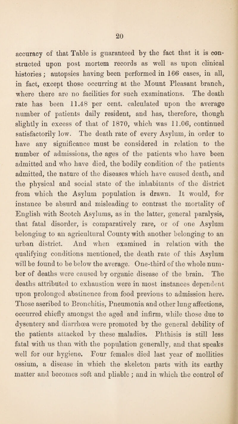 accuracy of that Table is guaranteed by the fact that it is con¬ structed upon post mortem records as well as upon clinical histories; autopsies having been performed in 166 cases, in all, in fact, except those occurring at the Mount Pleasant branch, where there are no facilities for such examinations. The death rate has been 11.48 per cent, calculated upon the average number of patients daily resident, and has, therefore, though slightly in excess of that of 1870, which was 11.06, continued satisfactorily low. The death rate of every Asylum, in order to have any significance must be considered in relation to the number of admissions, the ages of the patients who have been admitted and who have died, the bodily condition of the patients admitted, the nature of the diseases which have caused death, and the physical and social state of the inhabitants of the district from which the Asylum population is drawn. It would, for instance be absurd and misleading to contrast the mortality of English with Scotch Asylums, as in the latter, general paralysis, that fatal disorder, is comparatively rare, or of one Asylum belonging to an agricultural County with another belonging to an urban district. And when examined in relation with the qualifying conditions mentioned, the death rate of this Asylum will be found to be below the average. One-third of the whole num¬ ber of deaths were caused by organic disease of the brain. The deaths attributed to exhaustion were in most instances dependent upon prolonged abstinence from food previous to admission here. Those ascribed to Bronchitis, Pneumonia and other lung affections, occurred chiefly amongst the aged and infirm, while those due to dysentery and diarrhoea were promoted by the general debility of the patients attacked by these maladies. Phthisis is still less fatal with us than with the population generally, and that speaks well for our hygiene. Pour females died last year of mollities ossium, a disease in which the skeleton parts with its earthy matter and becomes soft and pliable; and in which the control of