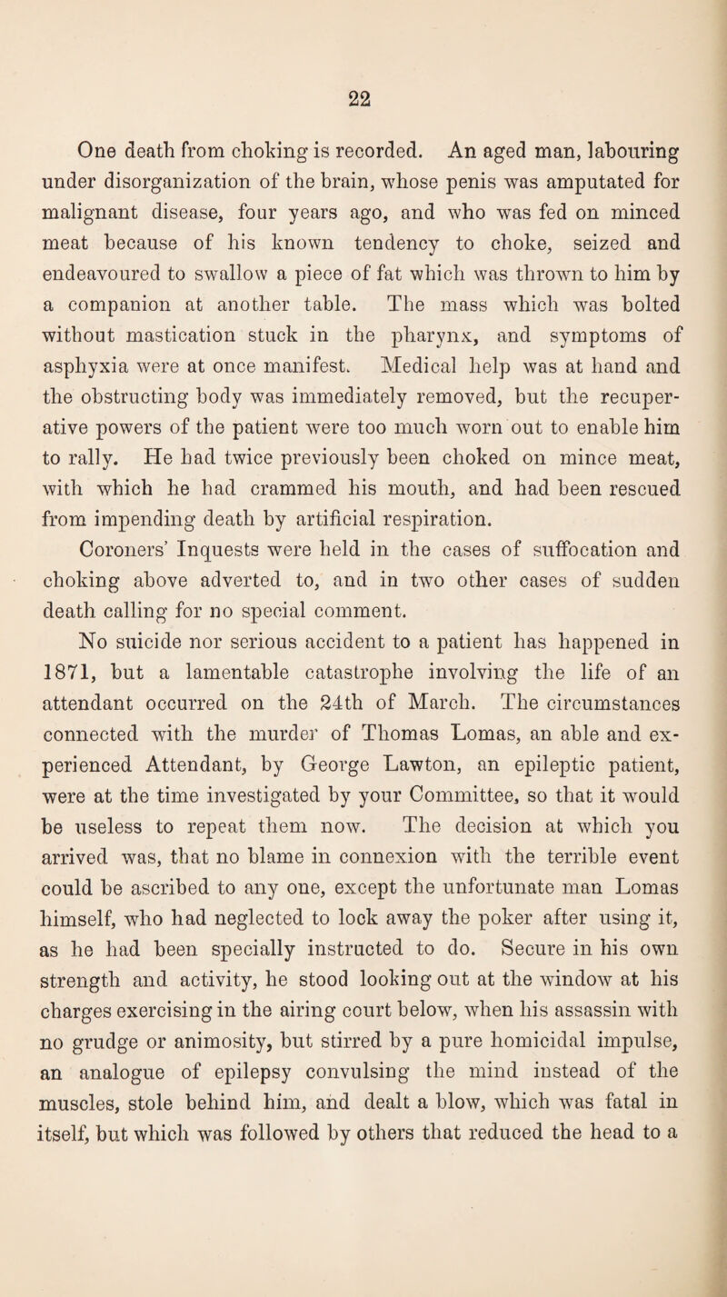 One death from choking is recorded. An aged man, labouring under disorganization of the brain, whose penis was amputated for malignant disease, four years ago, and who was fed on minced meat because of his known tendency to choke, seized and endeavoured to swallow a piece of fat which was thrown to him by a companion at another table. The mass which was bolted without mastication stuck in the pharynx, and symptoms of asphyxia were at once manifest. Medical help was at hand and the obstructing body was immediately removed, but the recuper¬ ative powers of the patient were too much worn out to enable him to rally. He bad twice previously been choked on mince meat, with which he had crammed his mouth, and had been rescued from impending death by artificial respiration. Coroners’ Inquests were held in the cases of suffocation and choking above adverted to, and in two other cases of sudden death calling for no special comment. No suicide nor serious accident to a patient has happened in 1871, but a lamentable catastrophe involving the life of an attendant occurred on the 24th of March. The circumstances connected with the murder of Thomas Lomas, an able and ex¬ perienced Attendant, by George Lawton, an epileptic patient, were at the time investigated by your Committee, so that it would be useless to repeat them now. The decision at which you arrived wras, that no blame in connexion with the terrible event could be ascribed to any one, except the unfortunate man Lomas himself, who had neglected to lock away the poker after using it, as he had been specially instructed to do. Secure in his own strength and activity, he stood looking out at the window at his charges exercising in the airing court below, when his assassin with no grudge or animosity, but stirred by a pure homicidal impulse, an analogue of epilepsy convulsing the mind instead of the muscles, stole behind him, and dealt a blow, which was fatal in itself, but which was followed by others that reduced the head to a