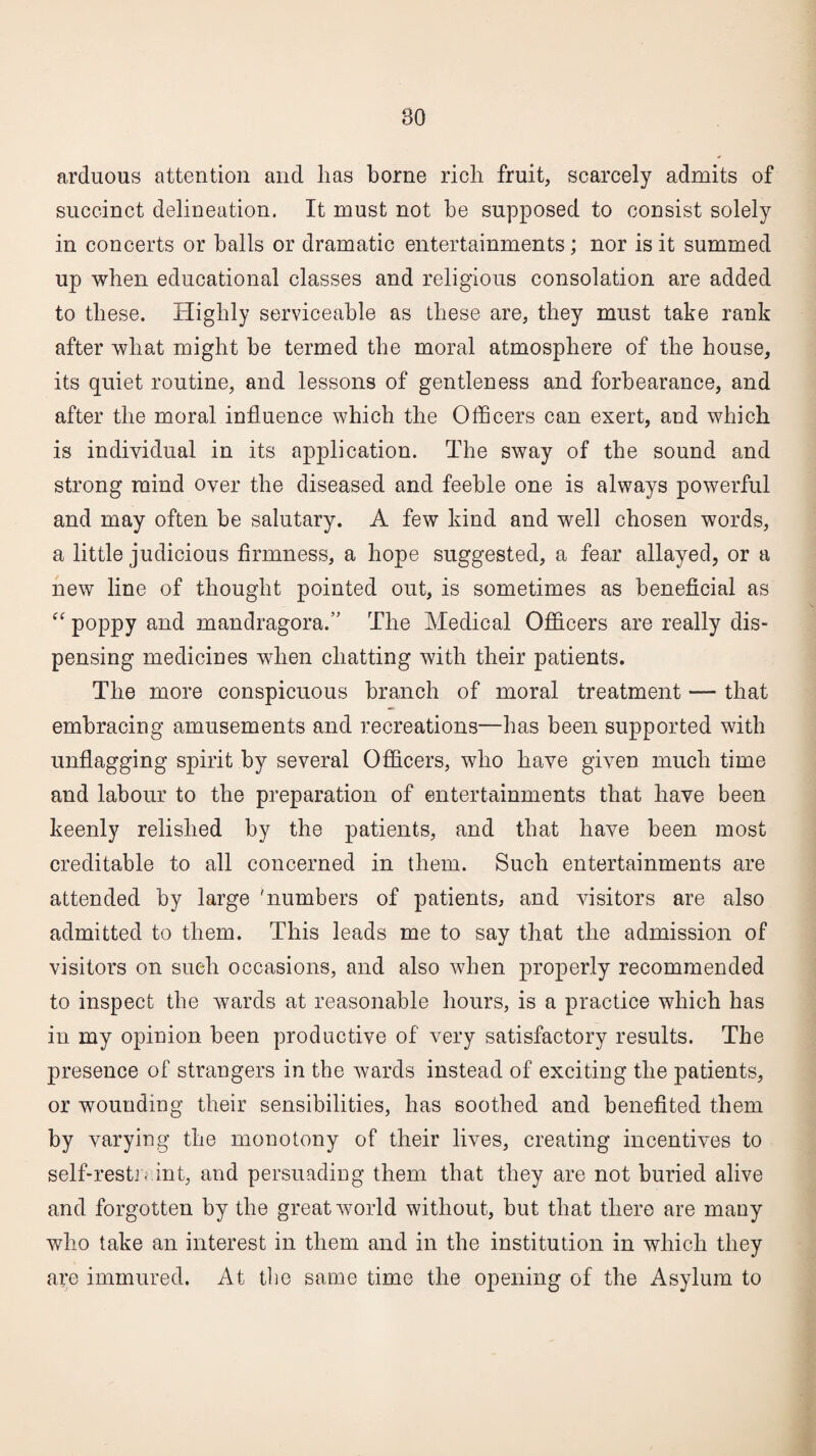 arduous attention and lias borne rich fruit, scarcely admits of succinct delineation. It must not be supposed to consist solely in concerts or balls or dramatic entertainments; nor is it summed up when educational classes and religious consolation are added to these. Highly serviceable as these are, they must take rank after what might be termed the moral atmosphere of the house, its quiet routine, and lessons of gentleness and forbearance, and after the moral influence which the Officers can exert, and which is individual in its application. The sway of the sound and strong mind over the diseased and feeble one is always powerful and may often be salutary. A few kind and well chosen words, a little judicious firmness, a hope suggested, a fear allayed, or a new line of thought pointed out, is sometimes as beneficial as “ poppy and mandragora.” The Medical Officers are really dis¬ pensing medicines when chatting with their patients. The more conspicuous branch of moral treatment —- that embracing amusements and recreations—has been supported with unflagging spirit by several Officers, who have given much time and labour to the preparation of entertainments that have been keenly relished by the patients, and that have been most creditable to all concerned in them. Such entertainments are attended by large 'numbers of patients, and visitors are also admitted to them. This leads me to say that the admission of visitors on sueli occasions, and also when properly recommended to inspect the wards at reasonable hours, is a practice which has in my opinion been productive of very satisfactory results. The presence of strangers in the wards instead of exciting the patients, or wounding their sensibilities, has soothed and benefited them by varying the monotony of their lives, creating incentives to self-restn int, and persuading them that they are not buried alive and forgotten by the great world without, but that there are many who take an interest in them and in the institution in which they are immured. At the same time the opening of the Asylum to