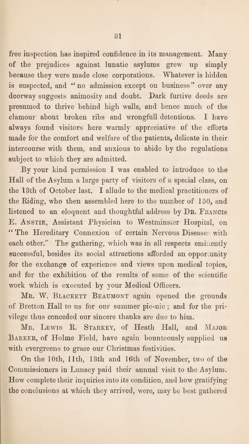 free inspection lias inspired confidence in its management. Many of the prejudices against lunatic asylums grew up simply because they were made close corporations. Whatever is hidden is suspected, and “ no admission except on business” over any doorway suggests animosity and doubt. Dark furtive deeds are presumed to thrive behind high walls, and hence much of the clamour about broken ribs and wrongfull detentions. I have always found visitors here warmly appreciative of the efforts made for the comfort and welfare of the patients, delicate in their intercourse with them, and anxious to abide by the regulations subject to which they are admitted. By your kind permission I was enabled to introduce to the Hall of the Asylum a large party of visitors of a special class, on the 13th of October last. I allude to the medical practitioners of the Biding, who then assembled here to the number of 150, and listened to an eloquent and thoughtful address by Dr. Francis E. Anstie, Assistant Physician to Westminster Hospital, on “ The Hereditary Connexion of certain Nervous Disease; with each other.” The gathering, which was in all respects eminently successful, besides its social attractions afforded an opportunity for the exchange of experience and views upon medical topics, and for the exhibition of the results of some of the scientific work which is executed by your Medical Officers. Mr. W. Blackett Beaumont again opened the grounds of Bretton Hall to us for our summer pic-nic ; and for the pri¬ vilege thus conceded our sincere thanks are due to him. Mr. Lewis B. Starkey, of Heath Hall, and Major Barker, of Holme Field, have again bounteously supplied us with evergreens to grace our Christmas festivities. On the 10th, lith, 13th and 16th of November, two of the Commissioners in Lunacy paid their annual visit to the Asylum. How complete their inquiries into its condition, and how gratifying the conclusions at which they arrived, were, may be best gathered