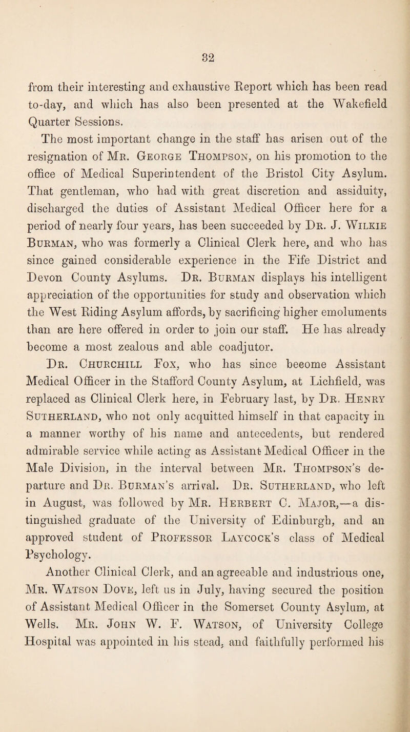 from their interesting and exhaustive Report which has been read to-day, and which has also been presented at the Wakefield Quarter Sessions. The most important change in the staff has arisen out of the resignation of Mr. George Thompson, on his promotion to the office of Medical Superintendent of the Bristol City Asylum. That gentleman, who had with great discretion and assiduity, discharged the duties of Assistant Medical Officer here for a period of nearly four years, has been succeeded by Dr. J. Wilkie Burman, who was formerly a Clinical Clerk here, and who has since gained considerable experience in the Fife District and Devon County Asylums. Dr. Burman displays his intelligent appreciation of the opportunities for study and observation which the West Riding Asylum affords, by sacrificing higher emoluments than are here offered in order to join our staff. He has already become a most zealous and able coadjutor. Dr. Churchill Fox, who has since become Assistant Medical Officer in the Stafford County Asylum, at Lichfield, was replaced as Clinical Clerk here, in February last, by Dr. Henry Sutherland, who not only acquitted himself in that capacity in a manner worthy of his name and antecedents, but rendered admirable service while acting as Assistant Medical Officer in the Male Division, in the interval between Mr. Thompson’s de¬ parture and Dr. Burman’s arrival. Dr. Sutherland, who left in August, was followed by Mr. Herbert C. Major,—a dis¬ tinguished graduate of the University of Edinburgh, and an approved student of Professor Laycock’s class of Medical Psychology. Another Clinical Clerk, and an agreeable and industrious one, Mr. Watson Dove, left us in July, having secured the position of Assistant Medical Officer in the Somerset County Asylum, at Wells. Mr. John W. F. Watson, of University College Hospital was appointed in his stead, and faithfully performed his