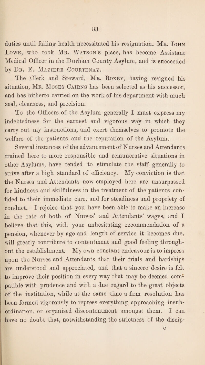 38 duties until failing health necessitated his resignation. Mu. John Lowe, who took Mr. Watson’s place, has become Assistant Medical Officer in the Durham County Asylum, and is succeeded by Dr. E. Maziere Courtenay. The Clerk and Steward, Mr. Roxby, having resigned his situation, Mr. Moses Cairns has been selected as his successor, and has hitherto carried on the work of his department with much zeal, clearness, and precision. To the Officers of the Asylum generally I must express my indebtedness for the earnest and vigorous way in which they carry out my instructions, and exert themselves to promote the welfare of the patients and the reputation of the Asylum. Several instances of the advancement of Nurses and Attendants trained here to more responsible and remunerative situations in other Asylums, have tended to stimulate the staff generally to strive after a high standard of efficiency. My conviction is that the Nurses and Attendants now employed here are unsurpassed for kindness and skilfulness in the treatment of the patients con¬ fided to their immediate care, and for steadiness and propriety of conduct. I rejoice that you have been able to make an increase in the rate of both of Nurses’ and Attendants’ wages, and I believe that this, with your unhesitating recommendation of a pension, whenever by age and length of service it becomes due, will greatly contribute to contentment and good feeling through¬ out the establishment. My own constant endeavour is to impress upon the Nurses and Attendants that their trials and hardships are understood and appreciated, and that a sincere desire is felt to improve their position in every way that may be deemed com¬ patible with prudence and with a due regard to the great objects of the institution, while at the same time a firm resolution has been formed vigorously to repress everything approaching insub¬ ordination, or organised discontentment amongst them. I can have no doubt that, notwithstanding the strictness of the discip- G