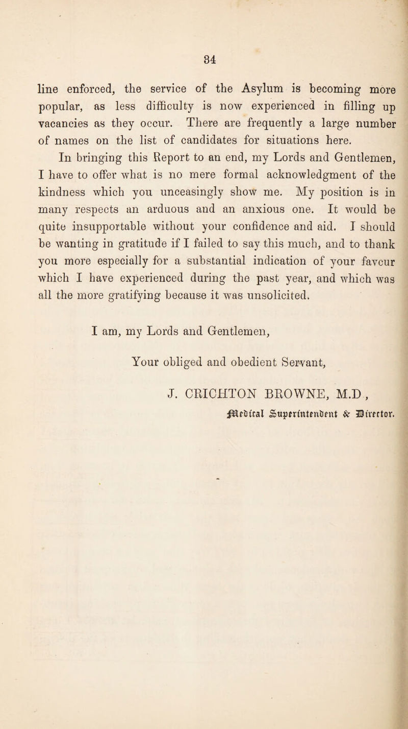 line enforced, the service of the Asylum is becoming more popular, as less difficulty is now experienced in filling up vacancies as they occur. There are frequently a large number of names on the list of candidates for situations here. In bringing this Report to an end, my Lords and Gentlemen, I have to offer what is no mere formal acknowledgment of the kindness which you unceasingly show me. My j)Osition is in many respects an arduous and an anxious one. It would be quite insupportable without your confidence and aid. I should he wanting in gratitude if I failed to say this much, and to thank you more especially for a substantial indication of your favour which I have experienced during the past year, and which was all the more gratifying because it was unsolicited. I am, my Lords and Gentlemen, Your obliged and obedient Servant, J. CRICHTON BROWNE, M.D , j^Utucal Superfntntiifnt & Utmtor.