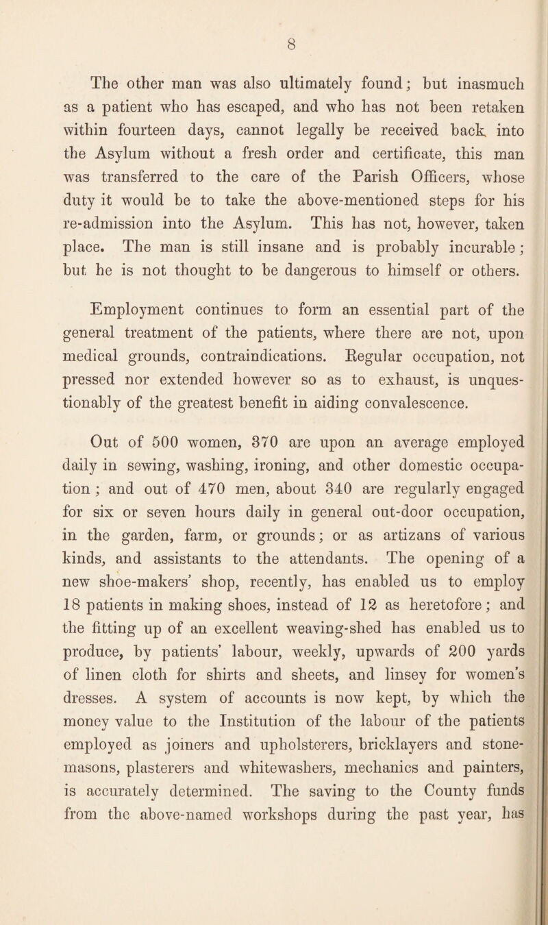 The other man was also ultimately found; but inasmuch as a patient who has escaped, and who has not been retaken within fourteen days, cannot legally be received back into the Asylum without a fresh order and certificate, this man was transferred to the care of the Parish Officers, whose duty it would be to take the above-mentioned steps for his re-admission into the Asylum. This has not, however, taken place. The man is still insane and is probably incurable; but he is not thought to be dangerous to himself or others. Employment continues to form an essential part of the general treatment of the patients, where there are not, upon medical grounds, contraindications. Kegular occupation, not pressed nor extended however so as to exhaust, is unques¬ tionably of the greatest benefit in aiding convalescence. Out of 500 women, 370 are upon an average employed daily in sewing, washing, ironing, and other domestic occupa¬ tion ; and out of 470 men, about 340 are regularly engaged for six or seven hours daily in general out-door occupation, in the garden, farm, or grounds; or as artizans of various kinds, and assistants to the attendants. The opening of a new shoe-makers’ shop, recently, has enabled us to employ 18 patients in making shoes, instead of 12 as heretofore; and the fitting up of an excellent weaving-shed has enabled us to produce, by patients’ labour, weekly, upwards of 200 yards of linen cloth for shirts and sheets, and linsey for women’s dresses. A system of accounts is now kept, by which the money value to the Institution of the labour of the patients employed as joiners and upholsterers, bricklayers and stone¬ masons, plasterers and whitewashers, mechanics and painters, is accurately determined. The saving to the County funds from the above-named workshops during the past year, has