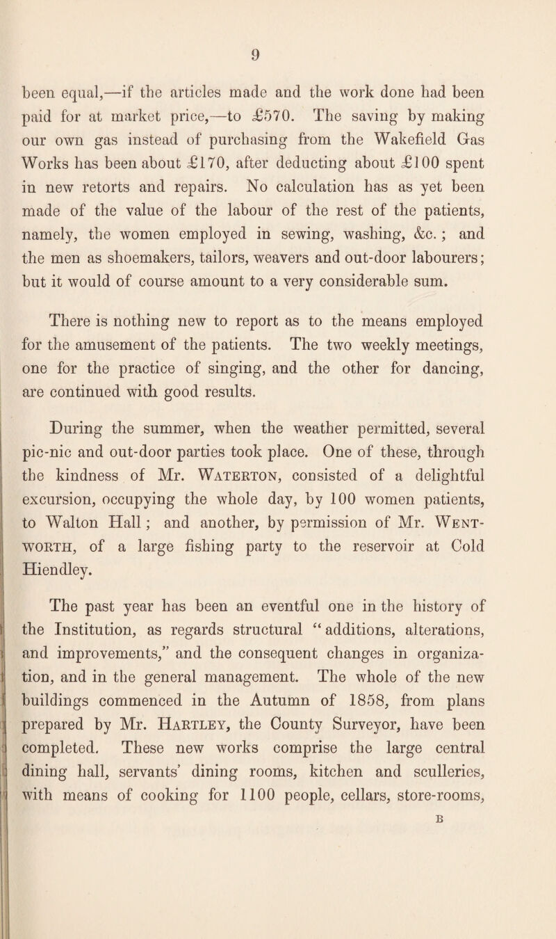 been equal,-—if the articles made and the work done had been paid for at market price,—to £570. The saving by making our own gas instead of purchasing from the Wakefield Gas Works has been about £170, after deducting about £100 spent in new retorts and repairs. No calculation has as yet been made of the value of the labour of the rest of the patients, namely, the women employed in sewing, washing, &c.; and the men as shoemakers, tailors, weavers and out-door labourers; but it would of course amount to a very considerable sum. There is nothing new to report as to the means employed for the amusement of the patients. The two weekly meetings, one for the practice of singing, and the other for dancing, are continued with good results. During the summer, when the weather permitted, several pic-nic and out-door parties took place. One of these, through the kindness of Mr. Waterton, consisted of a delightful excursion, occupying the whole day, by 100 women patients, to Walton Hall; and another, by permission of Mr. Went¬ worth, of a large fishing party to the reservoir at Cold Hiendley. The past year has been an eventful one in the history of the Institution, as regards structural “ additions, alterations, and improvements,” and the consequent changes in organiza¬ tion, and in the general management. The whole of the new buildings commenced in the Autumn of 1858, from plans prepared by Mr. Hartley, the County Surveyor, have been completed. These new works comprise the large central dining hall, servants’ dining rooms, kitchen and sculleries, with means of cooking for 1100 people, cellars, store-rooms, B