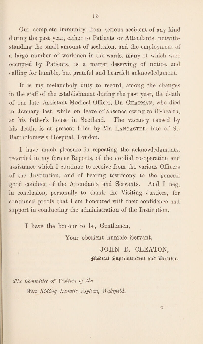 Our complete immunity from serious accident of any kind during the past year, either to Patients or Attendants, notwith¬ standing the small amount of seclusion, and the employment of a large number of workmen in the wards, many of which were occupied by Patients, is a matter deserving of notice, and calling for humble, but grateful and heartfelt acknowledgment. It is my melancholy duty to record, among the changes in the staff of the establishment during the past year, the death of our late Assistant Medical Officer, Dr. Chapman, who died in January last, while on leave of absence owing to ill-health, at his father’s house in Scotland. The vacancy caused by his death, is at present filled by Mr. Lancaster, late of St. Bartholomew’s Hospital, London. I have much pleasure in repeating the acknowledgments, recorded in my former Reports, of the cordial co-operation and assistance which I continue to receive from the various Officers of the Institution, and of bearing testimony to the general good conduct of the Attendants and Servants. And I beg, in conclusion, personally to thank the Visiting Justices, for continued proofs that I am honoured with their confidence and support in conducting the administration of the Institution. I have the honour to be, Gentlemen, Your obedient humble Servant, JOHN D. CLEATON, iPUtn'cal Sttpenntenimrt anti Bfmtor. The Committee of Visitors of the West Riding Lunatic Asylum, Wakefield. c