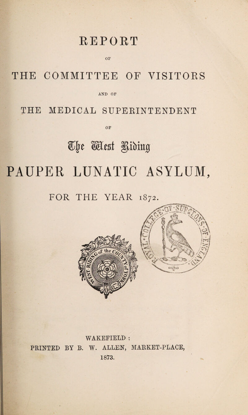 REPORT OF THE COMMITTEE OF VISITOES AND OF THE MEDICAL SUPEEINTENDENT Mtnt IliMttg PAUPER LUNATIC ASYLUM FOR THE YEAR 1872. IK \/a 3 I §7 ffl^. H rJ-cm. ^ I ■vA « ^ /os-; WAKEFIELD : PRINTED BY B. W. ALLEN, MARKET-PLACE, 1873.