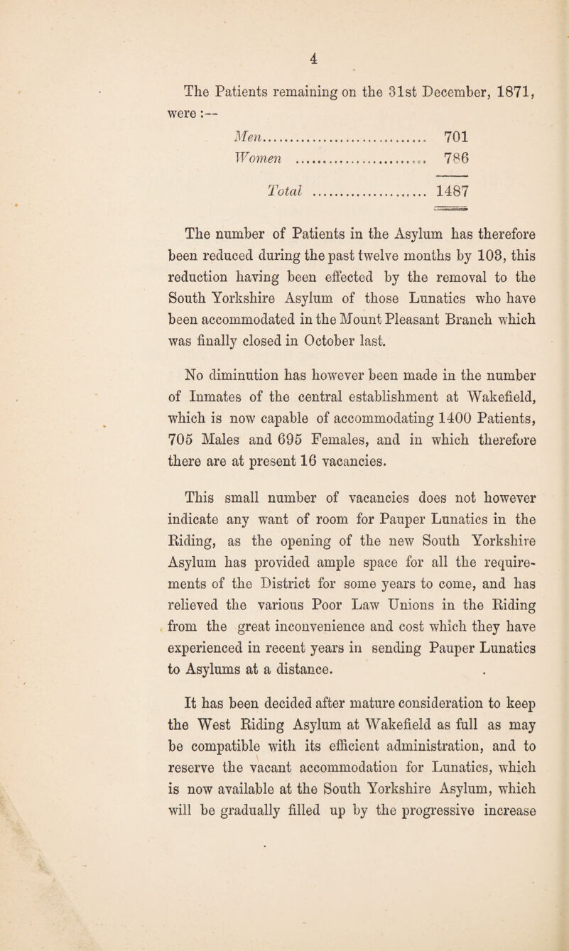 The Patients remaining on the 31st December, 1871, were:— Men. 701 Women . 786 Total . 1487 The number of Patients in the Asylum has therefore been reduced during the past twelve months by 103, this reduction having been effected by the removal to the South Yorkshire Asylum of those Lunatics who have been accommodated in the Mount Pleasant Branch which was finally closed in October last. No diminution has however been made in the number of Inmates of the central establishment at Wakefield, which is now capable of accommodating 1400 Patients, 705 Males and 695 Females, and in which therefore there are at present 16 vacancies. This small number of vacancies does not however indicate any want of room for Pauper Lunatics in the Riding, as the opening of the new South Yorkshire Asylum has provided ample space for all the require¬ ments of the District for some years to come, and has relieved the various Poor Law Unions in the Riding from the great inconvenience and cost which they have experienced in recent years in sending Pauper Lunatics to Asylums at a distance. It has been decided after mature consideration to keep the West Riding Asylum at Wakefield as full as may be compatible with its efficient administration, and to reserve the vacant accommodation for Lunatics, which is now available at the South Yorkshire Asylum, which will be gradually filled up by the progressive increase