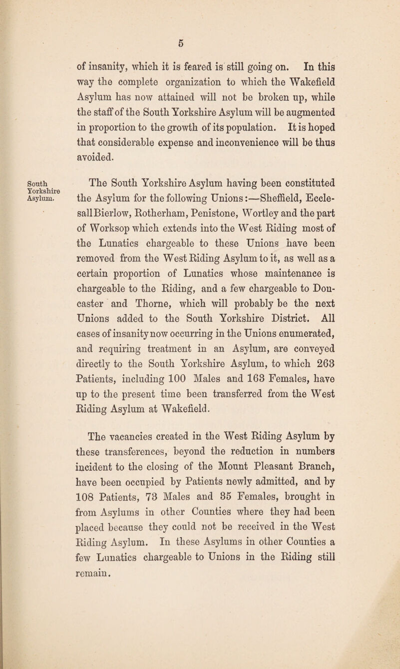 South Yorkshire Asylum. of insanity, which it is feared is still going on. In this way the complete organization to which the Wakefield Asylum has now attained will not be broken up, while the staff of the South Yorkshire Asylum will be augmented in proportion to the growth of its population. It is hoped that considerable expense and inconvenience will be thus avoided. The South Yorkshire Asylum having been constituted the Asylum for the following Unions:—Sheffield, Eccle- sallBierlow, Rotherham, Penistone, Wortley and the part of Worksop which extends into the West Riding most of the Lunatics chargeable to these Unions have been removed from the West Riding Asylum to it, as well as a certain proportion of Lunatics whose maintenance is chargeable to the Riding, and a few chargeable to Don¬ caster and Thorne, which will probably be the next Unions added to the South Yorkshire District. All cases of insanity now occurring in the Unions enumerated, and requiring treatment in an Asylum, are conveyed directly to the South Yorkshire Asylum, to which 263 Patients, including 100 Males and 163 Females, have up to the present time been transferred from the West Riding Asylum at Wakefield. The vacancies created in the West Riding Asylum by these transferences, beyond the reduction in numbers incident to the closing of the Mount Pleasant Branch, have been occupied by Patients newly admitted, and by 108 Patients, 73 Males and 35 Females, brought in from Asylums in other Counties where they had been placed because they could not be received in the West Riding Asylum. In these Asylums in other Counties a few Lunatics chargeable to Unions in the Riding still remain.