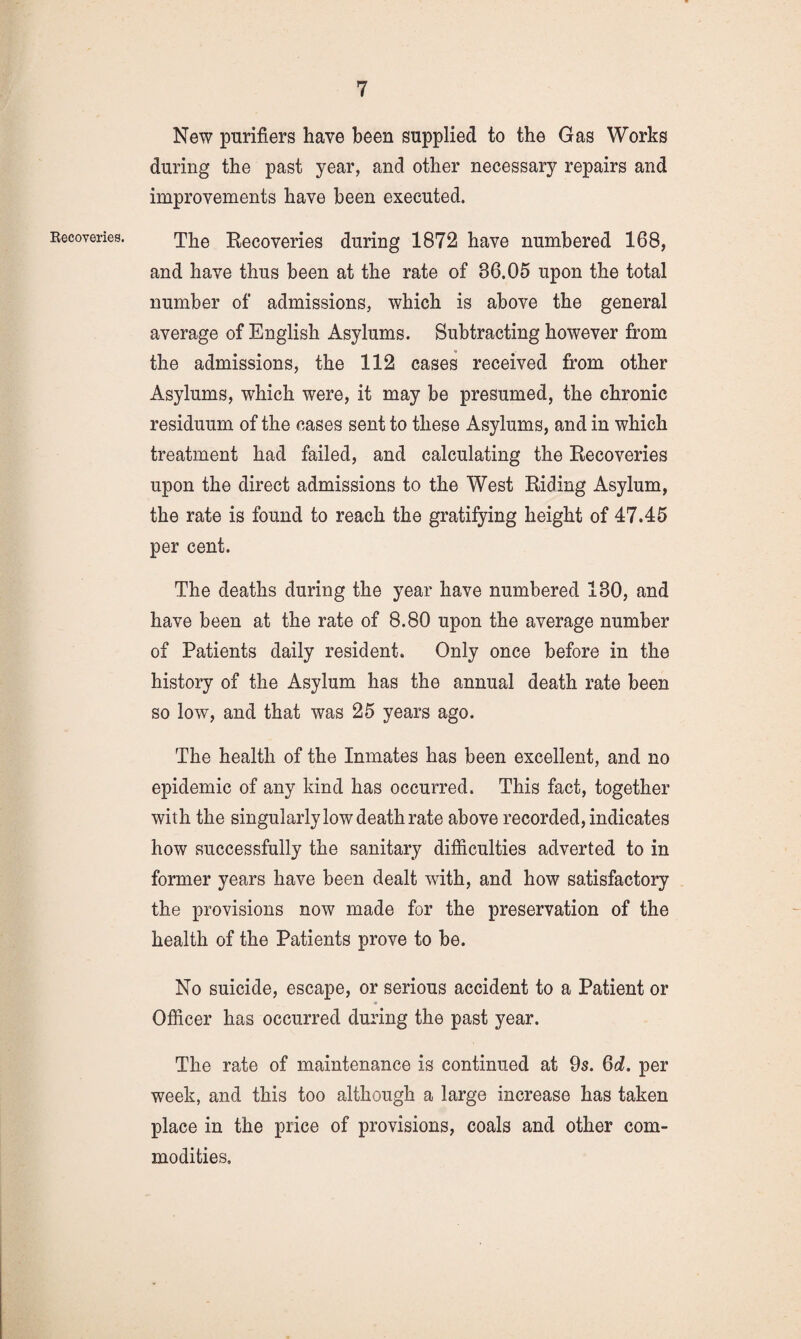 Eecoveries. New purifiers have been supplied to the Gas Works during the past year, and other necessary repairs and improvements have been executed. The Recoveries during 1872 have numbered 168, and have thus been at the rate of 36,05 upon the total number of admissions, which is above the general average of English Asylums. Subtracting however from the admissions, the 112 cases received from other Asylums, which were, it may be presumed, the chronic residuum of the cases sent to these Asylums, and in which treatment had failed, and calculating the Recoveries upon the direct admissions to the West Riding Asylum, the rate is found to reach the gratifying height of 47.45 per cent. The deaths during the year have numbered 130, and have been at the rate of 8.80 upon the average number of Patients daily resident. Only once before in the history of the Asylum has the annual death rate been so low, and that was 25 years ago. The health of the Inmates has been excellent, and no epidemic of any kind has occurred. This fact, together with the singularly low death rate above recorded, indicates how successfully the sanitary difficulties adverted to in former years have been dealt with, and how satisfactory the provisions now made for the preservation of the health of the Patients prove to be. No suicide, escape, or serious accident to a Patient or Officer has occurred during the past year. The rate of maintenance is continued at 9s. Qd. per week, and this too although a large increase has taken place in the price of provisions, coals and other com¬ modities.