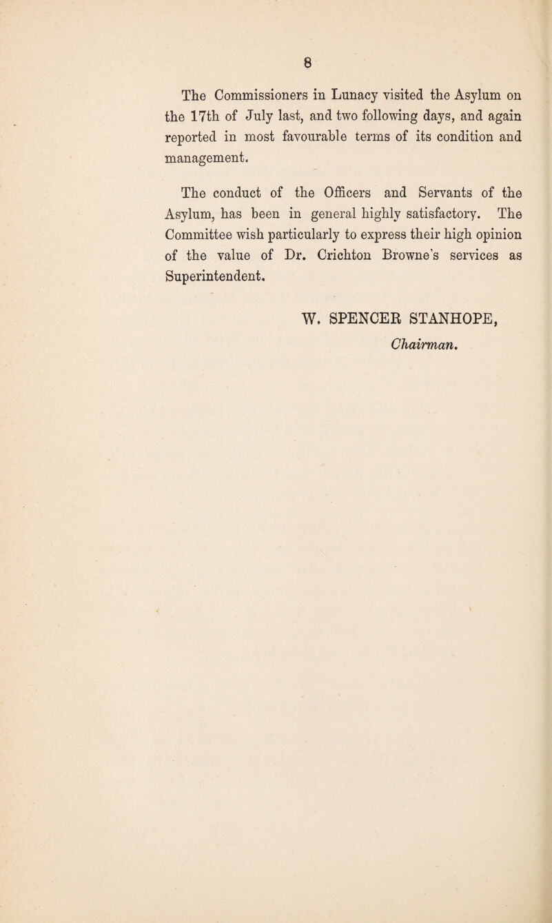 The Commissioners in Lunacy visited the Asylum on the 17th of July last, and two following days, and again reported in most favourable terms of its condition and management. The conduct of the Officers and Servants of the Asylum, has been in general highly satisfactory. The Committee wish particularly to express their high opinion of the value of Dr. Crichton Browne’s services as Superintendent. W. SPENCER STANHOPE, Chairman.