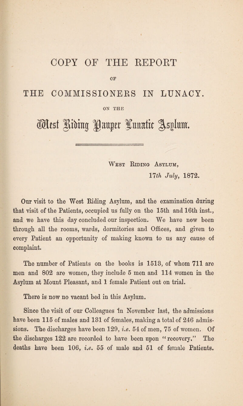 OF THE COMMISSIONERS IN LUNACY. ON THE librag pauper fttimtit West Riding Asylum, llth July, 1872. Our visit to the West Riding Asylum, and the examination during that visit of the Patients, occupied us fully on the 15th and 16th inst., and we have this day concluded our inspection. We have now been through all the rooms, wards, dormitories and Offices, and given to every Patient an opportunity of making known to us any cause of complaint. The number of Patients on the books is 1513, of whom 711 are men and 802 are women, they include 5 men and 114 women in the Asylum at Mount Pleasant, and 1 female Patient out on trial. There is now no vacant bed in this Asylum. Since the visit of our Colleagues In November last, the admissions have been 115 of males and 131 of females, making a total of 246 admis¬ sions. The discharges have been 129, i.e. 54 of men, 75 of women. Of the discharges 122 are recorded to have been upon “recovery,” The