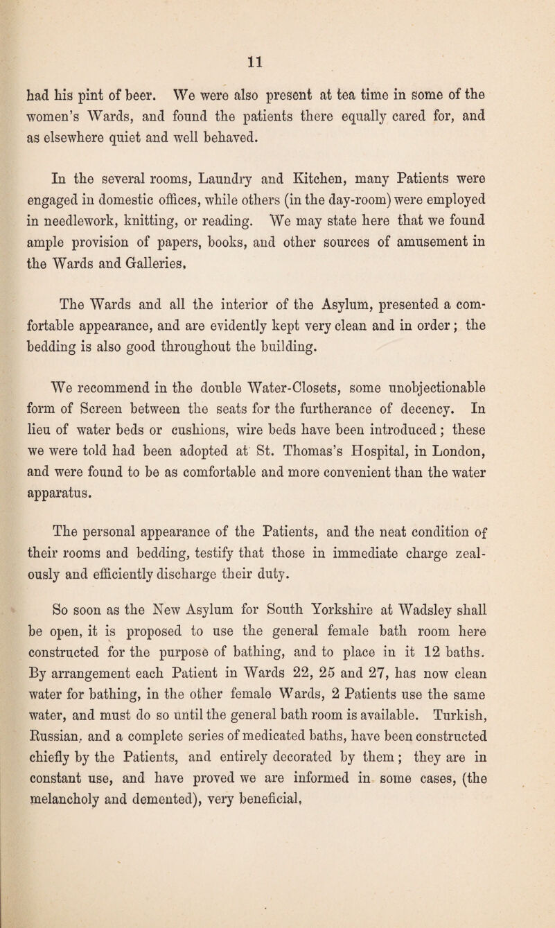had his pint of beer. We were also present at tea time in some of the women’s Wards, and found the patients there equally cared for, and as elsewhere quiet and well behaved. In the several rooms. Laundry and Kitchen, many Patients were engaged in domestic offices, while others (in the day-room) were employed in needlework, knitting, or reading. We may state here that we found ample provision of papers, books, and other sources of amusement in the Wards and Galleries, The Wards and all the interior of the Asylum, presented a com¬ fortable appearance, and are evidently kept very clean and in order; the bedding is also good throughout the building. We recommend in the double Water-Closets, some unobjectionable form of Screen between the seats for the furtherance of decency. In lieu of water beds or cushions, wire beds have been introduced; these we were told had been adopted at St. Thomas’s Hospital, in London, and were found to be as comfortable and more convenient than the water apparatus. The personal appearance of the Patients, and the neat condition of their rooms and bedding, testify that those in immediate charge zeal¬ ously and efficiently discharge their duty. So soon as the New Asylum for South Yorkshire at Wadsley shall be open, it is proposed to use the general female bath room here constructed for the purpose of bathing, and to place in it 12 baths. By arrangement each Patient in Wards 22, 25 and 27, has now clean water for bathing, in the other female Wards, 2 Patients use the same water, and must do so until the general bath room is available. Turkish, Russian, and a complete series of medicated baths, have been constructed chiefly by the Patients, and entirely decorated by them; they are in constant use, and have proved we are informed in some cases, (the melancholy and demented), very beneficial,