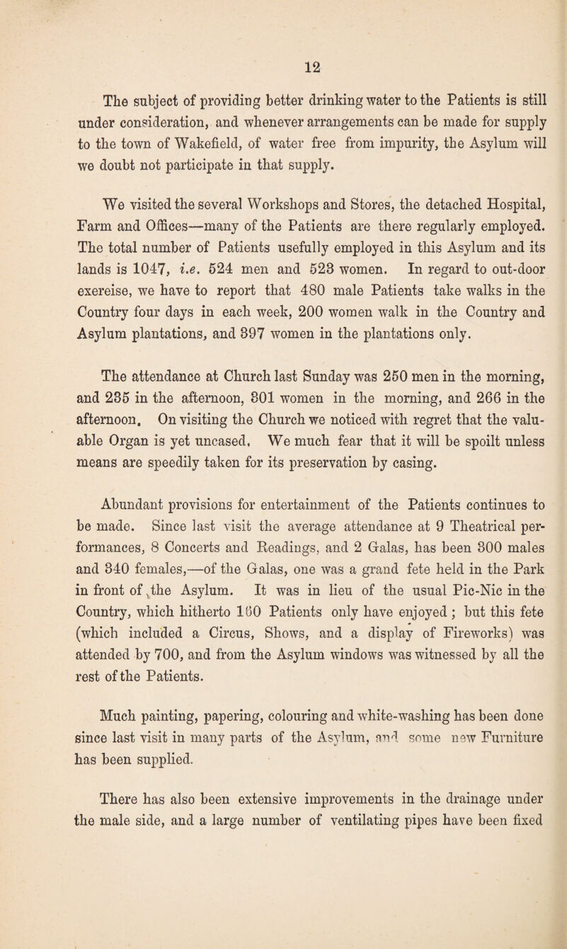 The subject of providing better drinking water to the Patients is still under consideration, and whenever arrangements can be made for supply to the town of Wakefield, of water free from impurity, the Asylum will we doubt not participate in that supply. We visited the several Workshops and Stores, the detached Hospital, Farm and Offices—many of the Patients are there regularly employed. The total number of Patients usefully employed in this Asylum and its lands is 1047, i.e. 524 men and 523 women. In regard to out-door exereise, we have to report that 480 male Patients take walks in the Country four days in each week, 200 women walk in the Country and Asylum plantations, and 397 women in the plantations only. The attendance at Church last Sunday was 250 men in the morning, and 235 in the afternoon, 301 women in the morning, and 266 in the afternoon. On visiting the Church we noticed with regret that the valu¬ able Organ is yet uncased, We much fear that it will be spoilt unless means are speedily taken for its preservation by casing. Abundant provisions for entertainment of the Patients continues to be made. Since last visit the average attendance at 9 Theatrical per¬ formances, 8 Concerts and Keadings, and 2 Galas, has been 300 males and 340 females,—of the Galas, one was a grand fete held in the Park in front of ^the Asylum. It was in lieu of the usual Pic-Nic in the Country, which hitherto 160 Patients only have enjoyed ; but this fete (which included a Circus, Shows, and a display of Fireworks) was attended by 700, and from the Asylum windows was witnessed by all the rest of the Patients. Much painting, papering, colouring and white-washing has been done since last visit in many parts of the Asylum, and some new Furniture has been supplied. There has also been extensive improvements in the drainage under the male side, and a large number of ventilating pipes have been fixed