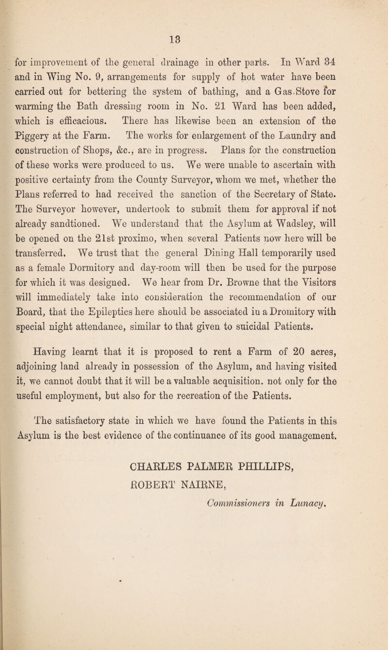 for improvement of the general drainage in other parts. In Ward 34 and in Wing No. 9, arrangements for supply of hot water have been carried out for bettering the system of bathing, and a Gas-Stove for warming the Bath dressing room in No. 21 Ward has been added, which is efficacious. There has likewise been an extension of the Piggery at the Farm. The works for enlargement of the Laundry and construction of Shops, &c., are in progress. Plans for the construction of these works were produced to us. We were unable to ascertain with positive certainty from the County Surveyor, whom we met, v/hether the Plans referred to had received the sanction of the Secretary of State. The Surveyor hoAvever, undertook to submit them for approval if not already sandtioned. We understand that the Asylum at Wadsley, will be opened on the 21st proximo, when several Patients now here will be transferred. We trust that the general Dining Hall temporarily used as a female Dormitory and day-room will then be used for the purpose for which it was designed. We hear from Dr. Browne that the Visitors will immediately take into consideration the recommendation of our Board, that the Epileptics here should be associated in a Dromitory with special night attendance, similar to that given to suicidal Patients. Having learnt that it is proposed to rent a Farm of 20 acres, adjoining land already in possession of the Asylum, and having visited it, we cannot doubt that it will be a valuable acquisition, not only for the useful employment, but also for the recreation of the Patients. The satisfactory state in which we have found the Patients in this Asylum is the best evidence of the continuance of its good management. CHARLES PALMER PHILLIPS, ROBERT NAIRNE,