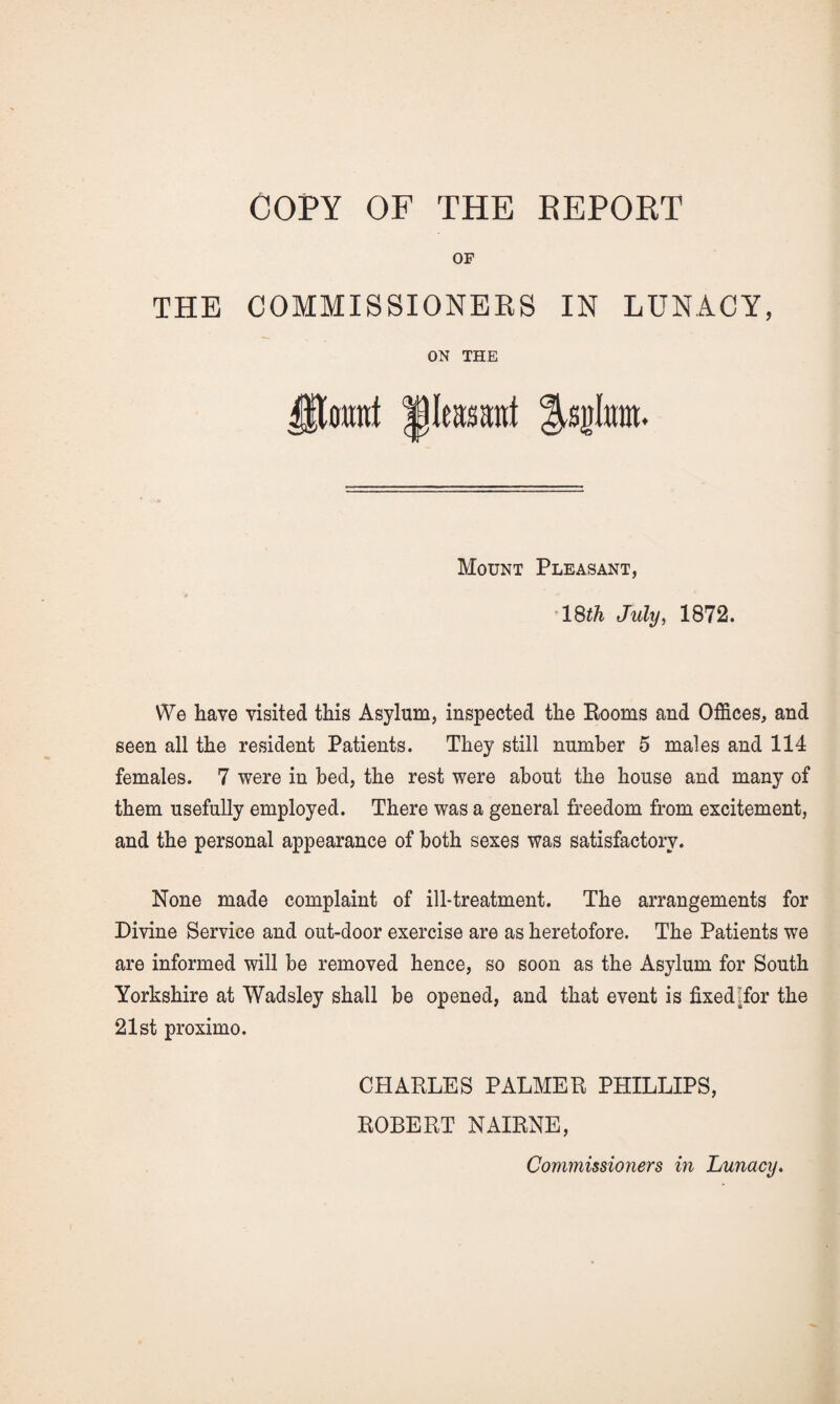 OF THE COMMISSIONERS IN LUNACY, ON THE lleaMut Mount Pleasant, July, 1872. \¥e have visited this Asylum, inspected the Booms and Offices, and seen all the resident Patients. They still number 5 males and 114 females. 7 were in bed, the rest were about the house and many of them usefully employed. There was a general freedom from excitement, and the personal appearance of both sexes was satisfactory. None made complaint of ill-treatment. The arrangements for Divine Service and out-door exercise are as heretofore. The Patients we are informed will be removed hence, so soon as the Asylum for South Yorkshire at Wadsley shall be opened, and that event is fixedffor the 21st proximo. CHARLES PALMER PHILLIPS, ROBERT NAIRNE,