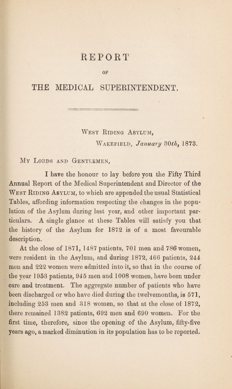 REPORT OP THE MEDICAL SUPEEINTENDENT. West Biding Asylum, Wakefield, January 1873. My Lords and Gentlemen, I have the honour to lay before you the Fifty Third Annual Eeport of the Medical Superintendent and Director of the West Biding Asylum, to which are appended the usual Statistical Tables, affording information respecting the changes in the popu¬ lation of the Asylum during last year, and other important par¬ ticulars. A single glance at these Tables will satisfy you that the history of the Asylum for 1872 is of a most favourable description. At the close of 1871, 1487 patients, 701 men and 786 women, were resident in the Asylum, and during 1872, 466 patients, 244 men and 222 women were admitted into it, so that in the course of the year 1953 patients, 945 men and 1008 women, have been under care and treatment. The aggregate number of patients who have been discharged or who have died during the twelvemonths, is 571, including 253 men and 318 women, so that at the close of 1872, there remained 1382 patients, 692 men and 690 women. For the first time, therefore, since the opening of the Asylum, fifty-five years ago, a marked diminution in its population has to be reported.