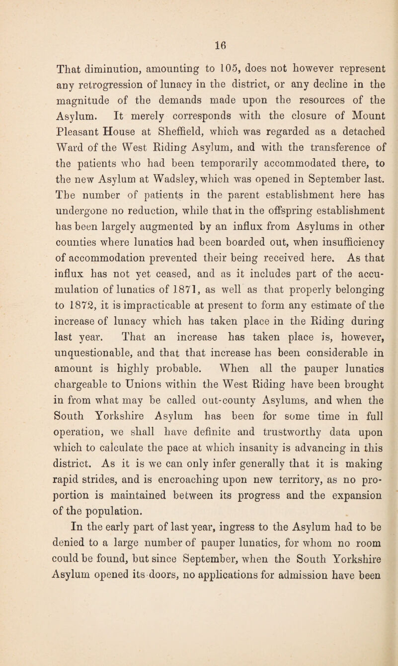 That diminution, amounting to 105, does not however represent any retrogression of lunacy in the district, or any decline in the magnitude of the demands made upon the resources of the Asylum. It merely corresponds with the closure of Mount Pleasant House at Sheffield, which was regarded as a detached Ward of the West Riding Asylum, and with the transference of the patients who had been temporarily accommodated there, to the new Asylum at Wadsley, which was opened in September last. The number of patients in the parent establishment here has undergone no reduction, while that in the offspring establishment has been largely augmented by an influx from Asylums in other counties where lunatics had been boarded out, when insufficiency of accommodation prevented their being received here. As that influx has not yet ceased, and as it includes part of the accu¬ mulation of lunatics of 1871, as well as that properly belonging to 1872, it is impracticable at present to form any estimate of the increase of lunacy which has taken place in the Riding during last year. That an increase has taken place is, however, unquestionable, and that that increase has been considerable in amount is highly probable. When all the pauper lunatics chargeable to Unions within the West Riding have been brought in from what may be called out-county Asylums, and when the South Yorkshire Asylum has been for some time in full operation, we shall have definite and trustworthy data upon which to calculate the pace at which insanity is advancing in this district. As it is we can only infer generally that it is making rapid strides, and is encroaching upon new territory, as no pro¬ portion is maintained between its progress and the expansion of the population. In the early part of last year, ingress to the Asylum had to be denied to a large number of pauper lunatics, for whom no room could be found, but since September, when the South Yorkshire Asylum opened its doors, no applications for admission have been