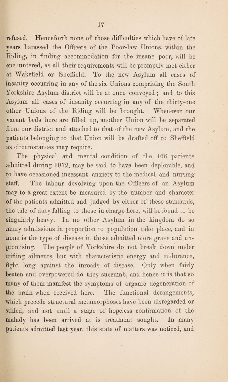 refused. Henceforth none of those difficulties which have of late years harassed the Officers of the Poor-law Unions, within the Eidiug, in finding accommodation for the insane poor, will he encountered, as all their requirements will be promptly met either at Wakefield or Sheffield. To the new Asylum all cases of insanity occurring in any of the six Unions comprising the South Yorkshire Asylum district will be at once conveyed; and to this Asylum all cases of insanity occurring in any of the thirty-one other Unions of the Biding will be brought. Whenever our vacant beds here are filled up, another Union will be separated from our district and attached to that of the new Asylum, and the patients belonging to that Union will be drafted off to Sheffield as circumstances may require. The physical and mental condition of the 466 patients admitted during 1872, may be said to have been deplorable, and to have occasioned incessant anxiety to the medical and nursing staff. The labour devolving upon the Officers of an Asylum may to a great extent be measured by the number and character of the patients admitted and judged by either of these standards, the tale of duty falling to those in charge here, will he found to he singularly heavy. In no other Asylum in the kingdom do so many admissions in proportion to population take place, and in none is the type of disease in those admitted more grave and un¬ promising. The people of Yorkshire do not break down under trifling ailments, hut with characteristic energy and endurance, fight long against the inroads of disease. Only when fairly beaten and overpowered do they succumb, and hence it is that so many of them manifest the symptoms of organic degeneration of the brain when received here. The functional derangements, which precede structural metamorphoses have been disregarded or stifled, and not until a stage of hopeless confirmation of the malady has been arrived at is treatment sought. In many patients admitted last year, this state of matters was noticed, and