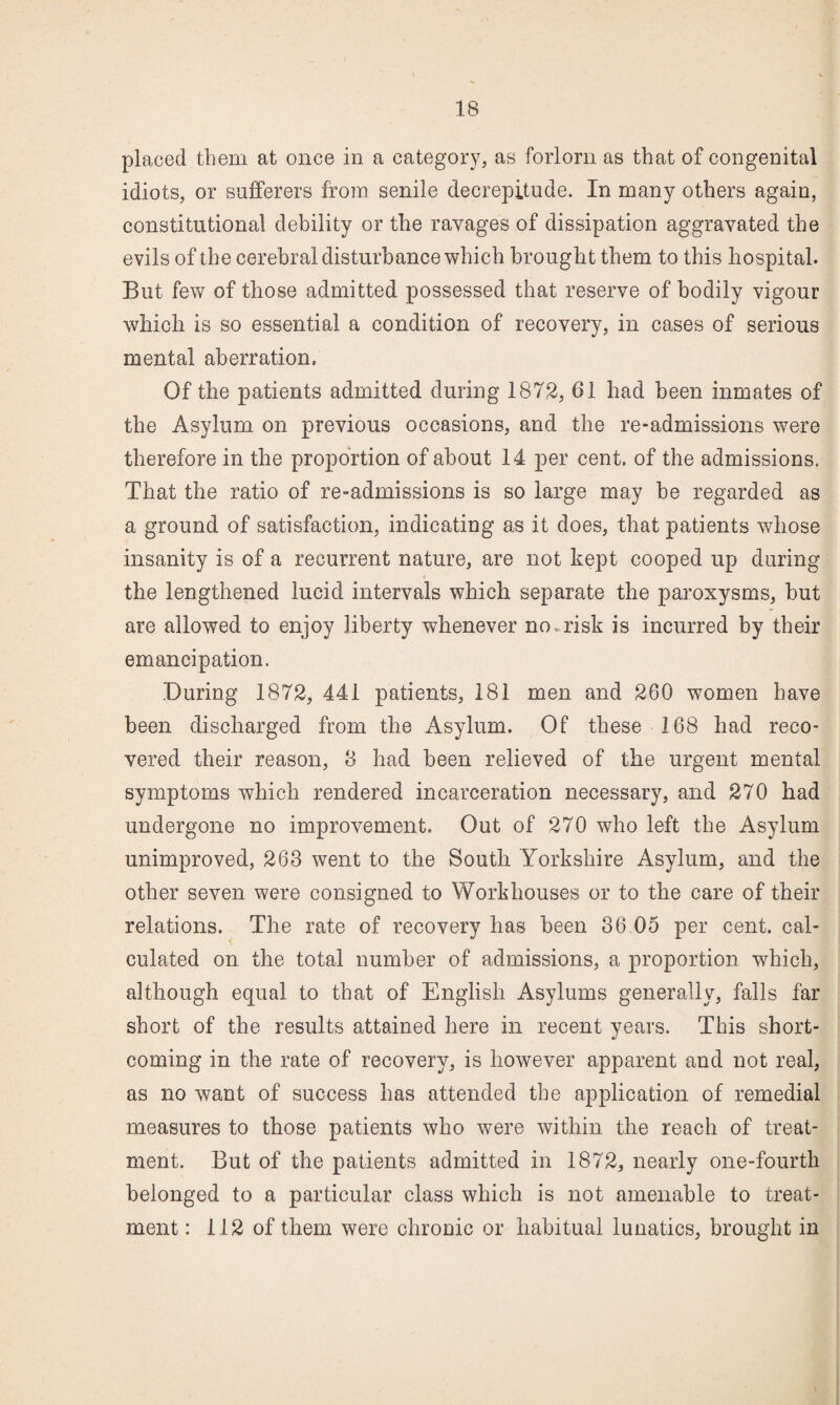 placed them at once in a category, as forlorn as that of congenital idiots, or sufferers from senile decrepitude. In many others again, constitutional debility or the ravages of dissipation aggravated the evils of the cerebral disturbance which brought them to this hospital. But few of those admitted possessed that reserve of bodily vigour which is so essential a condition of recovery, in cases of serious mental aberration. Of the patients admitted during 1872, 61 had been inmates of the Asylum on previous occasions, and the re-admissions were therefore in the proportion of about 14 per cent, of the admissions. That the ratio of re-admissions is so large may be regarded as a ground of satisfaction, indicating as it does, that patients whose insanity is of a recurrent nature, are not kept cooped up during the lengthened lucid intervals which separate the paroxysms, but are allowed to enjoy liberty whenever nourish is incurred hy their emancipation. During 1872, 441 patients, 181 men and 260 women have been discharged from the Asylum. Of these 168 had reco¬ vered their reason, 8 had been relieved of the urgent mental symptoms which rendered incarceration necessary, and 270 had undergone no improvement. Out of 270 who left the Asylum unimproved, 263 went to the South Yorkshire Asylum, and the other seven were consigned to Workhouses or to the care of their relations. The rate of recovery has been 36 05 per cent, cal¬ culated on the total numher of admissions, a proportion which, although equal to that of English Asylums generally, falls far short of the results attained here in recent years. This short¬ coming in the rate of recovery, is however apparent and not real, as no want of success has attended the application of remedial measures to those patients who were within the reach of treat¬ ment. But of the patients admitted in 1872, nearly one-fourth belonged to a particular class which is not amenable to treat¬ ment : 112 of them were chronic or habitual lunatics, brought in
