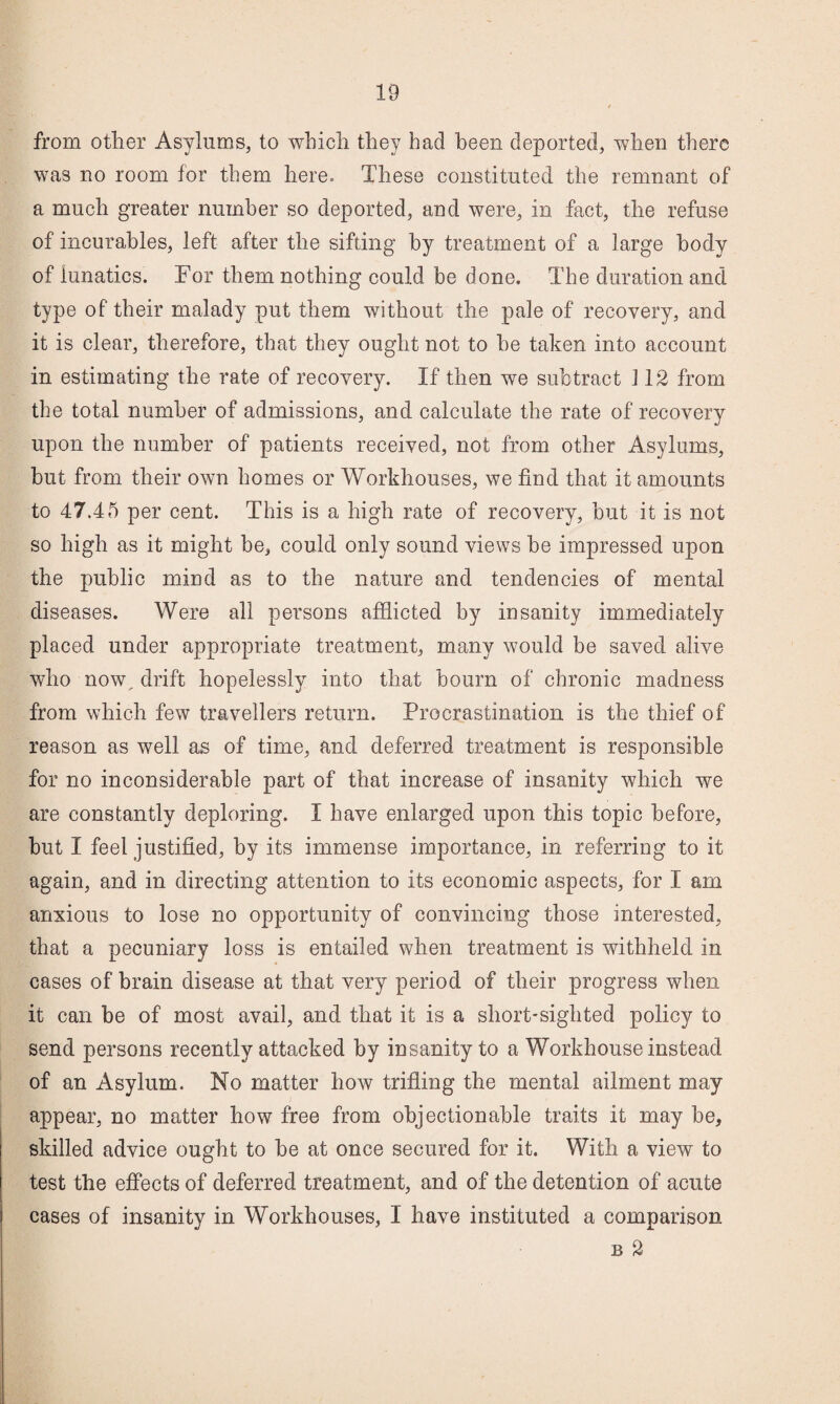 from otlier Asylums, to whicli they had been deported, when there was no room for them here. These constituted the remnant of a much greater number so deported, and were, in fact, the refuse of incurables, left after the sifting by treatment of a large body of lunatics. For them nothing could be done. The duration and type of their malady put them without the pale of recovery, and it is clear, therefore, that they ought not to he taken into account in estimating the rate of recovery. If then we subtract 112 from the total number of admissions, and calculate the rate of recovery upon the number of patients received, not from other Asylums, but from their own homes or Workhouses, we find that it amounts to 47.45 per cent. This is a high rate of recovery, but it is not so high as it might be, could only sound views be impressed upon the public mind as to the nature and tendencies of mental diseases. Were all persons afflicted by insanity immediately placed under appropriate treatment, many would be saved alive who now, drift hopelessly into that bourn of chronic madness from which few travellers return. Procrastination is the thief of reason as well as of time, and deferred treatment is responsible for no inconsiderable part of that increase of insanity which we are constantly deploring. I have enlarged upon this topic before, but I feel justified, by its immense importance, in referring to it again, and in directing attention to its economic aspects, for I am anxious to lose no opportunity of convincing those interested, that a pecuniary loss is entailed when treatment is withheld in cases of brain disease at that very period of their progress when it can be of most avail, and that it is a short-sighted policy to send persons recently attacked by insanity to a Workhouse instead of an Asylum. No matter how trifling the mental ailment may appear, no matter how free from objectionable traits it may be, skilled advice ought to be at once secured for it. With a view to test the effects of deferred treatment, and of the detention of acute cases of insanity in Workhouses, I have instituted a comparison B 2