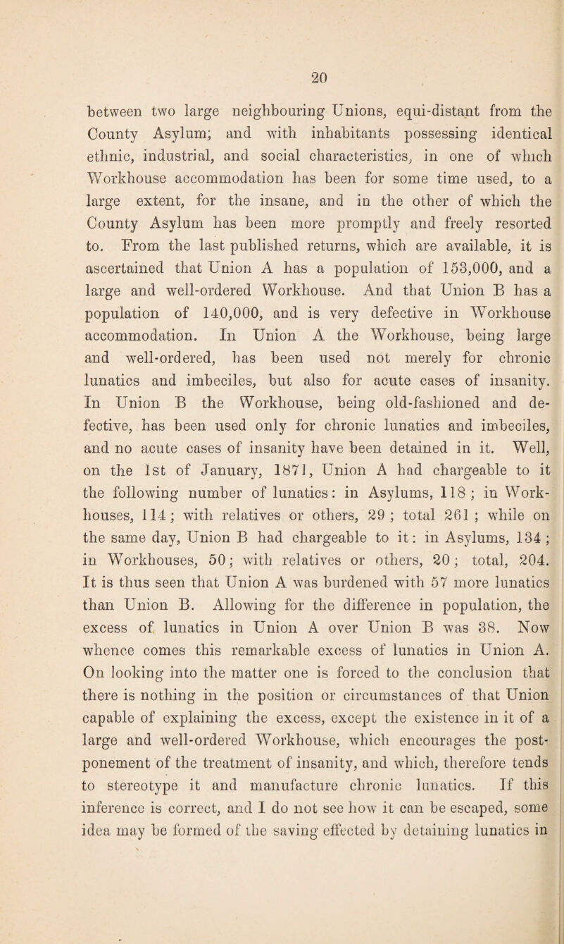 between two large neighbouring Unions^ equi-distant from the County Asylum; and with inhabitants possessing identical ethnic, industrial, and social characteristics, in one of which Workhouse accommodation has been for some time used, to a large extent, for the insane, and in the other of which the County Asylum has been more promptly and freely resorted to. From the last published returns, which are available, it is ascertained that Union A has a population of 153,000, and a large and well-ordered Workhouse. And that Union B has a population of 140,000, aud is very defective in Workhouse accommodation. In Union A the Workhouse, being large and well-ordered, has been used not merely for chronic lunatics and imbeciles, but also for acute cases of insanity. In Union B the Workhouse, being old-fashioned and de¬ fective, has been used only for chronic lunatics and imbeciles, and no acute cases of insanity have been detained in it. Well, on the 1st of January, 1871, Union A had chargeable to it the following number of lunatics: in Asylums, 118; in Work- houses, 114; with relatives or others, 29; total 261; while on the same day. Union B had chargeable to it: in Asylums, 134 ; in Workhouses, 50; with relatives or others, 20; total, 204. It is thus seen that Union A was burdened with 57 more lunatics than Union B. Allowing for the difierence in population, the excess of lunatics in Union A over Union B was 38. Now whence comes this remarkable excess of lunatics in Union A. On looking into the matter one is forced to the conclusion that there is nothing in the position or circumstances of that Union capable of explaining the excess, except the existence in it of a large and well-ordered Workhouse, which encourages the post¬ ponement of the treatment of insanity, and which, therefore tends to stereotype it and manufacture chronic lunatics. If this inference is correct, and I do not see how it can be escaped, some idea may be formed of ihe saving effected by detaining lunatics in
