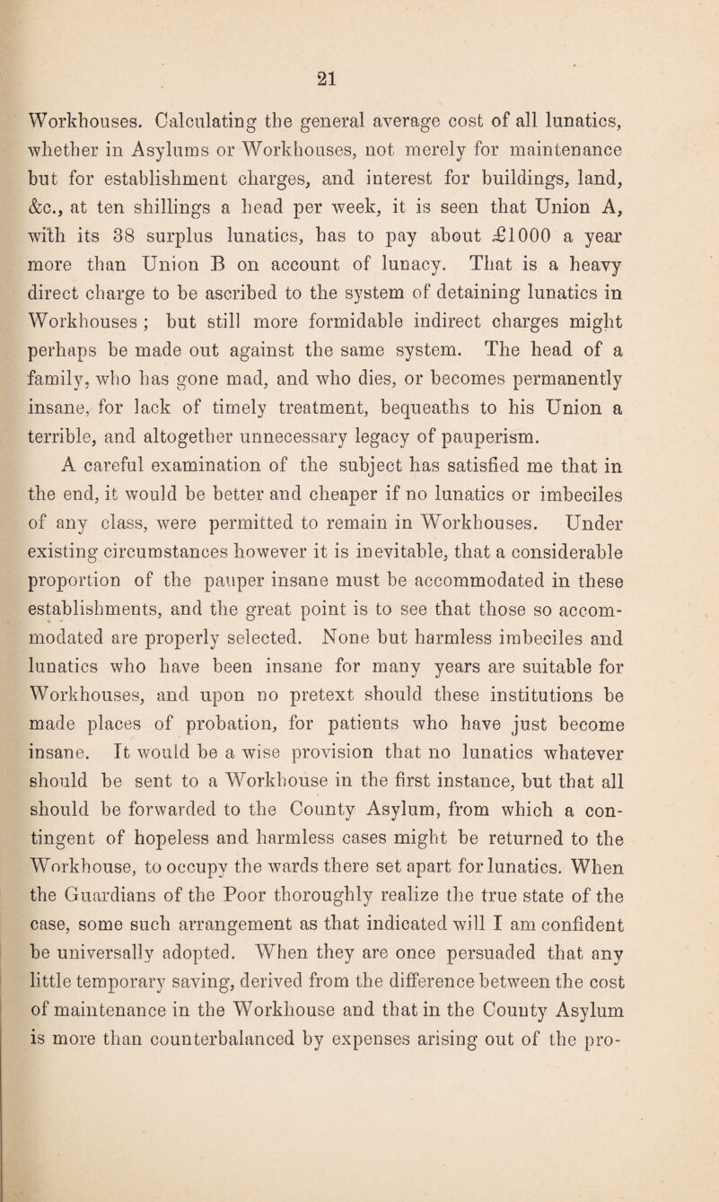 Workhouses. Calculating the general average cost of all lunatics, whether in Asylums or Workhouses, not merely for maintenance but for establishment charges, and interest for buildings, land, &c., at ten shillings a head per week, it is seen that Union A, with its 38 surplus lunatics, has to pay about ;£1000 a year more than Union B on account of lunacy. That is a heavy direct charge to be ascribed to the system of detaining lunatics in Workhouses ; but still more formidable indirect charges might perhaps be made out against the same system. The head of a family, who has gone mad, and who dies, or becomes permanently insane, for lack of timely treatment, bequeaths to his Union a terrible, and altogether unnecessary legacy of pauperism. A careful examination of the subject has satisfied me that in the end, it would be better and cheaper if no lunatics or imbeciles of any class, were permitted to remain in Workhouses. Under existing circumstances however it is inevitable, that a considerable proportion of the pauper insane must be accommodated in these establishments, and the great point is to see that those so accom¬ modated are properly selected. None but harmless imbeciles and lunatics who have been insane for many years are suitable for Workhouses, and upon no pretext should these institutions be made places of probation, for patients who have just become insane. It would be a wise provision that no lunatics whatever should be sent to a W^orkhouse in the first instance, but that all should be forwarded to the County Asylum, from which a con¬ tingent of hopeless and harmless cases might be returned to the Workhouse, to occupy the wards there set apart for lunatics. When the Guardians of the Poor thoroughly realize the true state of the case, some such arrangement as that indicated will I am confident be universally adopted. When they are once persuaded that any little temporary saving, derived from the difference between the cost of maintenance in the Workhouse and that in the County Asylum is more than counterbalanced by expenses arising out of the pro-