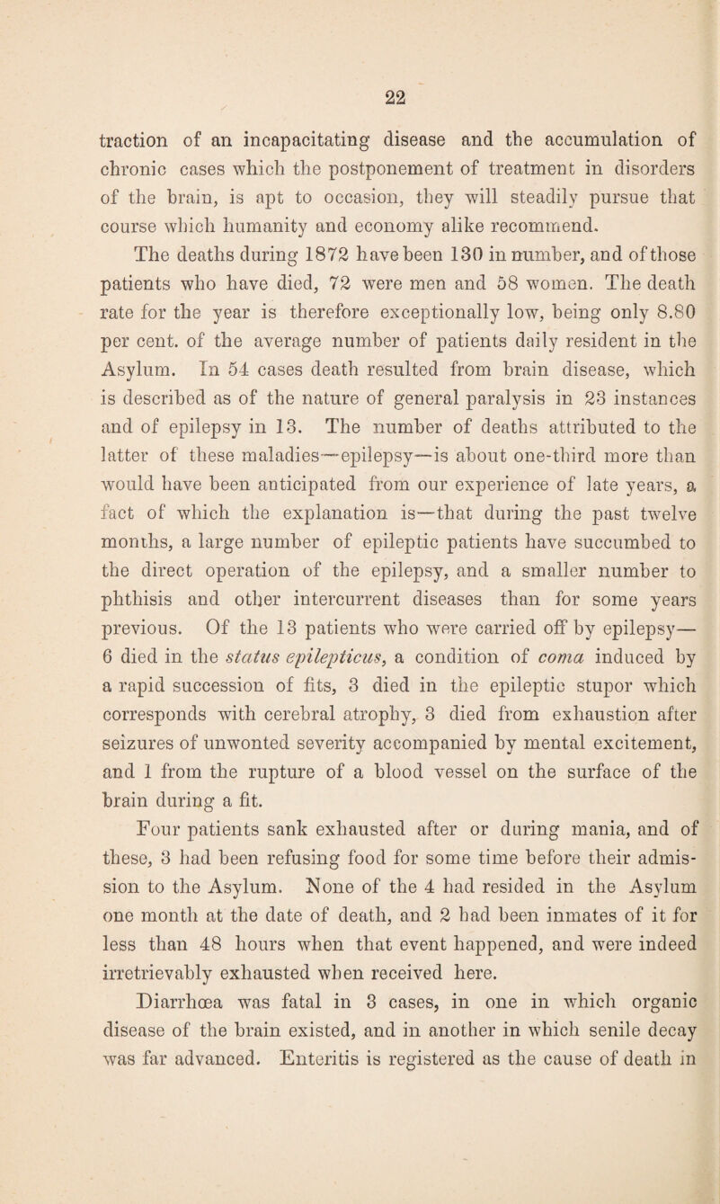 traction of an incapacitating disease and the accumulation of chronic cases which the postponement of treatment in disorders of the brain, is apt to occasion, they will steadily pursue that course which humanity and economy alike recommend. The deaths during 1872 have been 130 in number, and of those patients who have died, 72 were men and 58 women. The death rate for the year is therefore exceptionally low, being only 8.80 per cent, of the average number of patients daily resident in the Asylum. In 54 cases death resulted from brain disease, which is described as of the nature of general paralysis in 23 instances and of epilepsy in 13. The number of deaths attributed to the latter of these maladies—epilepsy—is about one-third more than would have been anticipated from our experience of late years, a fact of which the explanation is—that during the past twelve months, a large number of epileptic patients have succumbed to the direct operation of the epilepsy, and a smaller number to phthisis and other intercurrent diseases than for some years previous. Of the 13 patients who were carried off by epilepsy— 6 died in the status epilepticus^ a condition of coma, induced by a rapid succession of fits, 3 died in the epileptic stupor which corresponds with cerebral atrophy, 3 died from exhaustion after seizures of unwonted severity accompanied by mental excitement, and 1 from the rupture of a blood vessel on the surface of the brain during a fit. Four patients sank exhausted after or during mania, and of these, 3 had been refusing food for some time before their admis¬ sion to the Asylum. None of the 4 had resided in the Asylum one month at the date of death, and 2 had been inmates of it for less than 48 hours when that event happened, and were indeed irretrievably exhausted when received here. Diarrhoea was fatal in 3 cases, in one in which organic disease of the brain existed, and in another in which senile decay was far advanced. Enteritis is registered as the cause of death in