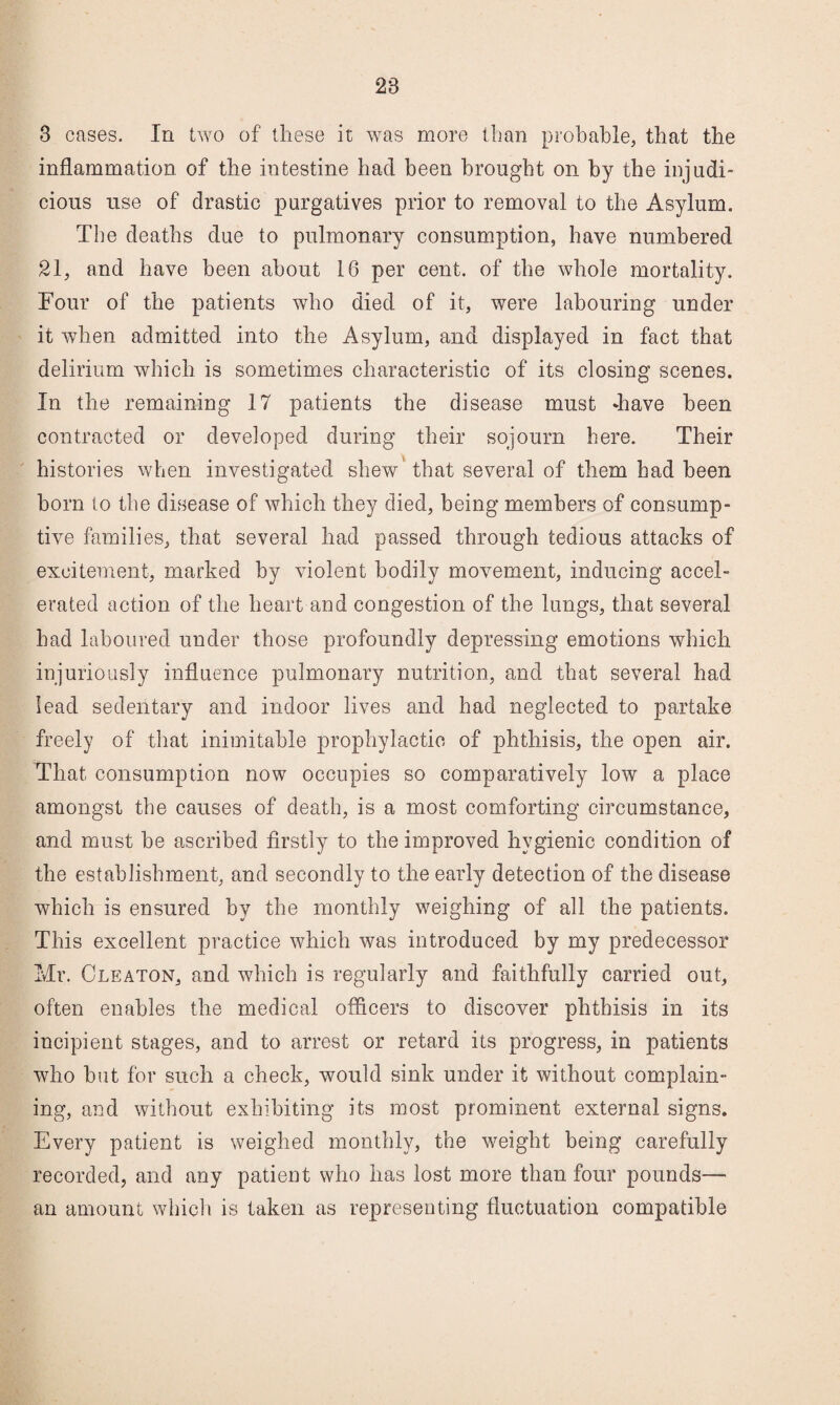 3 cases. In two of these it was more than probable, that the inflammation of the intestine had been brought on by the injudi¬ cious use of drastic purgatives prior to removal to the Asylum. The deaths due to pulmonary consumption, have numbered 21, and have been about 16 per cent, of the whole mortality. Four of the patients who died of it, were labouring under it when admitted into the Asylum, and displayed in fact that delirium Avhich is sometimes characteristic of its closing scenes. In the remaining 17 patients the disease must diave been contracted or developed during their sojourn here. Their histories when investigated shew' that several of them bad been born to the disease of which they died, being members of consump¬ tive families, that several had passed through tedious attacks of excitement, marked by violent bodily movement, inducing accel¬ erated action of the heart and congestion of the lungs, that several had laboured under those profoundly depressing emotions which injuriously influence pulmonary nutrition, and that several had lead sedentary and indoor lives and had neglected to partake freely of that inimitable prophylactic of phthisis, the open air. That consumption now occupies so comparatively low a place amongst the causes of death, is a most comforting circumstance, and must be Described firstly to the improved hygienic condition of the establishment, and secondly to the early detection of the disease which is ensured by the monthly weighing of all the patients. This excellent practice which was introduced by my predecessor Mr. Cleaton, and which is regularly and faithfully carried out, often enables the medical officers to discover phthisis in its incipient stages, and to arrest or retard its progress, in patients who but for such a check, would sink under it without complain¬ ing, and without exhibiting its most prominent external signs. Every patient is weighed monthly, the weight being carefully recorded, and any patient who has lost more than four pounds— an amount which is taken as representing fluctuation compatible