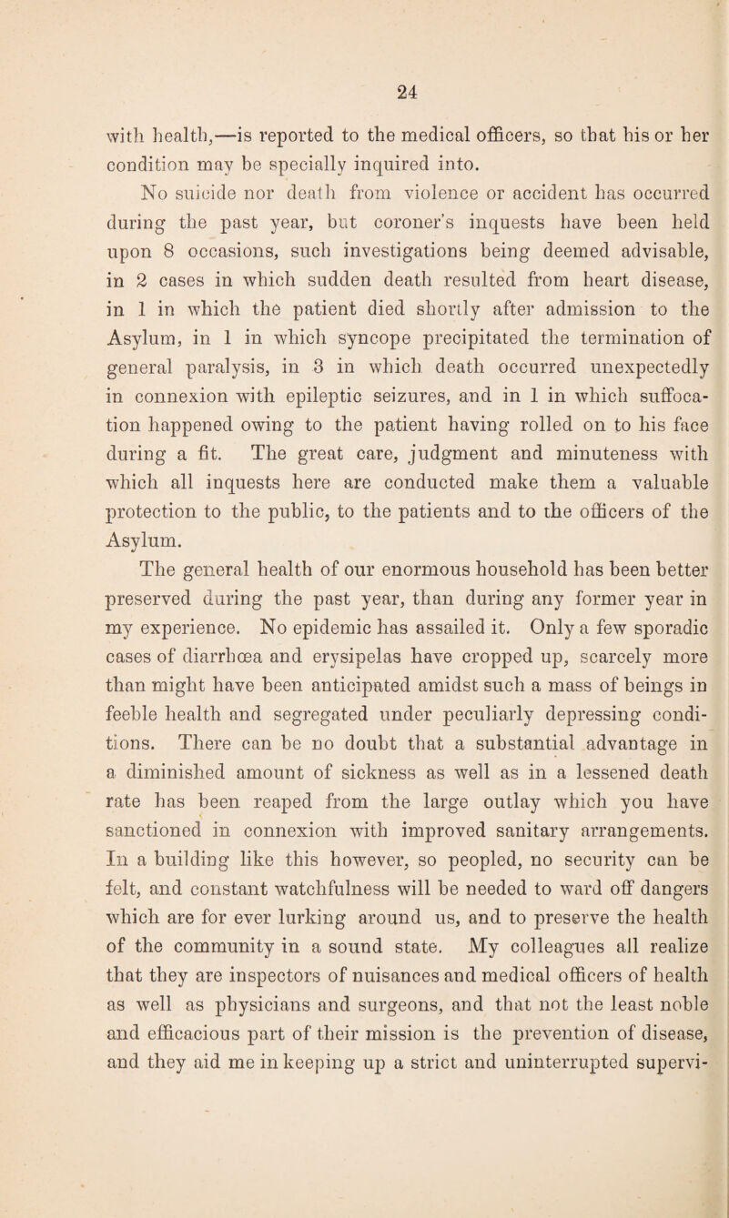 with health,—is reported to the medical officers, so that his or her condition may be specially inquired into. No suicide nor death from violence or accident has occurred during the past year, but coroner’s inquests have been held upon 8 occasions, such investigations being deemed advisable, in 2 cases in which sudden death resulted from heart disease, in 1 in which the patient died shortly after admission to the Asylum, in 1 in which syncope precipitated the termination of general paralysis, in 3 in which death occurred unexpectedly in connexion with epileptic seizures, and in 1 in which suffoca¬ tion happened owing to the patient having rolled on to his face during a fit. The great care, judgment and minuteness with which all inquests here are conducted make them a valuable protection to the public, to the patients and to the officers of the Asylum. The general health of our enormous household has been better preserved during the past year, than during any former year in my experience. No epidemic has assailed it. Only a few sporadic cases of diarrhoea and erysipelas have cropped up, scarcely more than might have been anticipated amidst such a mass of beings in feeble health and segregated under peculiarly depressing condi¬ tions. There can be no doubt that a substantial advantage in a diminished amount of sickness as well as in a lessened death rate has been reaped from the large outlay which you have sanctioned in connexion with improved sanitary arrangements. In a building like this however, so peopled, no security can be felt, and constant watchfulness will be needed to ward off dangers which are for ever lurking around us, and to preserve the health of the community in a sound state. My colleagues all realize that they are inspectors of nuisances and medical officers of health as well as physicians and surgeons, and that not the least noble and efficacious part of their mission is the prevention of disease, and they aid me in keeping up a strict and uninterrupted supervi-