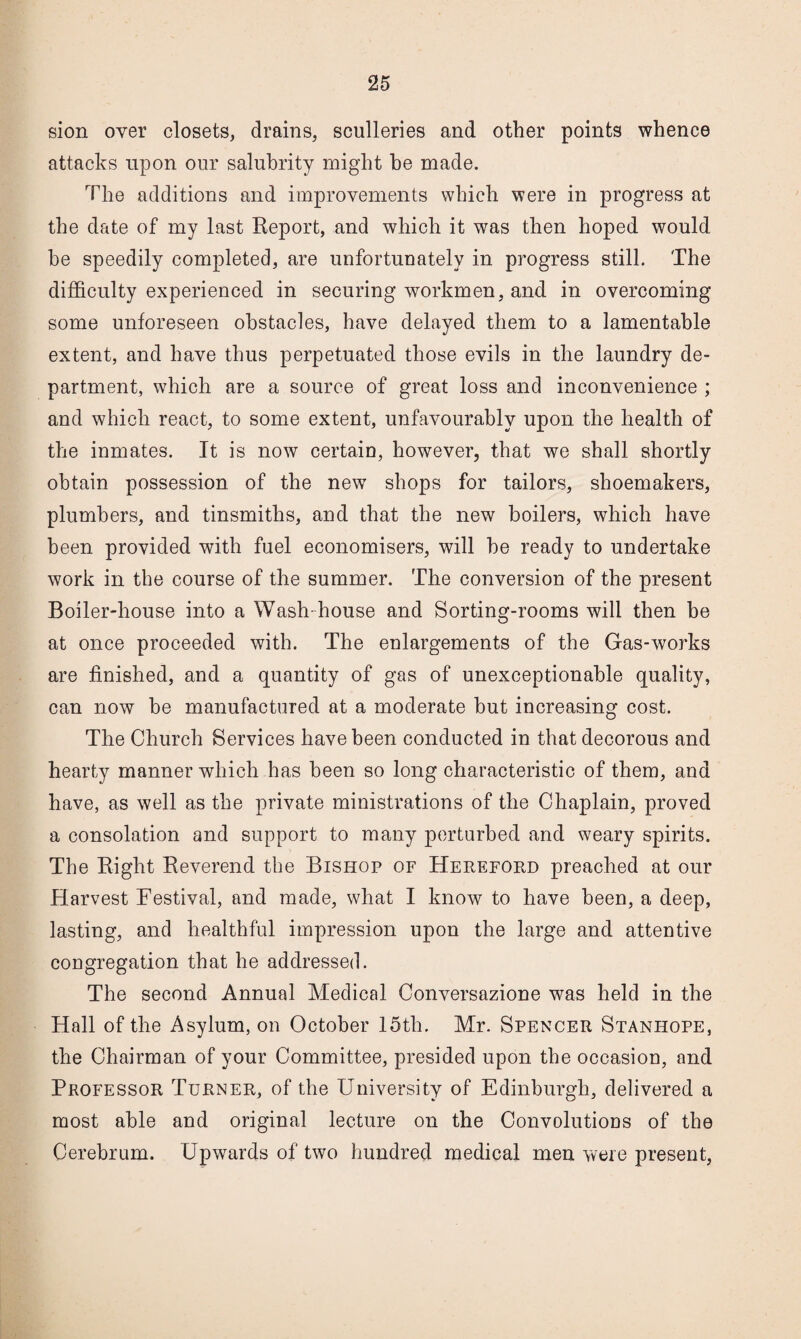 sion over closets, drains, sculleries and other points whence attacks upon our salubrity might be made. The additions and improvements which were in progress at the date of my last Eeport, and which it was then hoped would he speedily completed, are unfortunately in progress still. The difficulty experienced in securing workmen, and in overcoming some unforeseen obstacles, have delayed them to a lamentable extent, and have thus perpetuated those evils in the laundry de¬ partment, which are a source of great loss and inconvenience ; and which react, to some extent, unfavourably upon the health of the inmates. It is now certain, however, that we shall shortly obtain possession of the new shops for tailors, shoemakers, plumbers, and tinsmiths, and that the new boilers, which have been provided with fuel economisers, will be ready to undertake work in the course of the summer. The conversion of the present Boiler-house into a Wash-house and Sorting-rooms will then be at once proceeded with. The enlargements of the Gas-works are finished, and a quantity of gas of unexceptionable quality, can now be manufactured at a moderate but increasing cost. The Church Services have been conducted in that decorous and hearty manner which has been so long characteristic of them, and have, as well as the private ministrations of the Chaplain, proved a consolation and support to many perturbed and weary spirits. The Eight Eeverend the Bishop of Hereford preached at our Harvest Festival, and made, what I know to have been, a deep, lasting, and healthful impression upon the large and attentive congregation that he addressed. The second Annual Medical Conversazione was held in the Hall of the Asylum, on October 15th. Mr. Spencer Stanhope, the Chairman of your Committee, presided upon the occasion, and Professor Turner, of the University of Edinburgh, delivered a most able and original lecture on the Convolutions of the Cerebrum. Upwards of two hundred medical men were present.