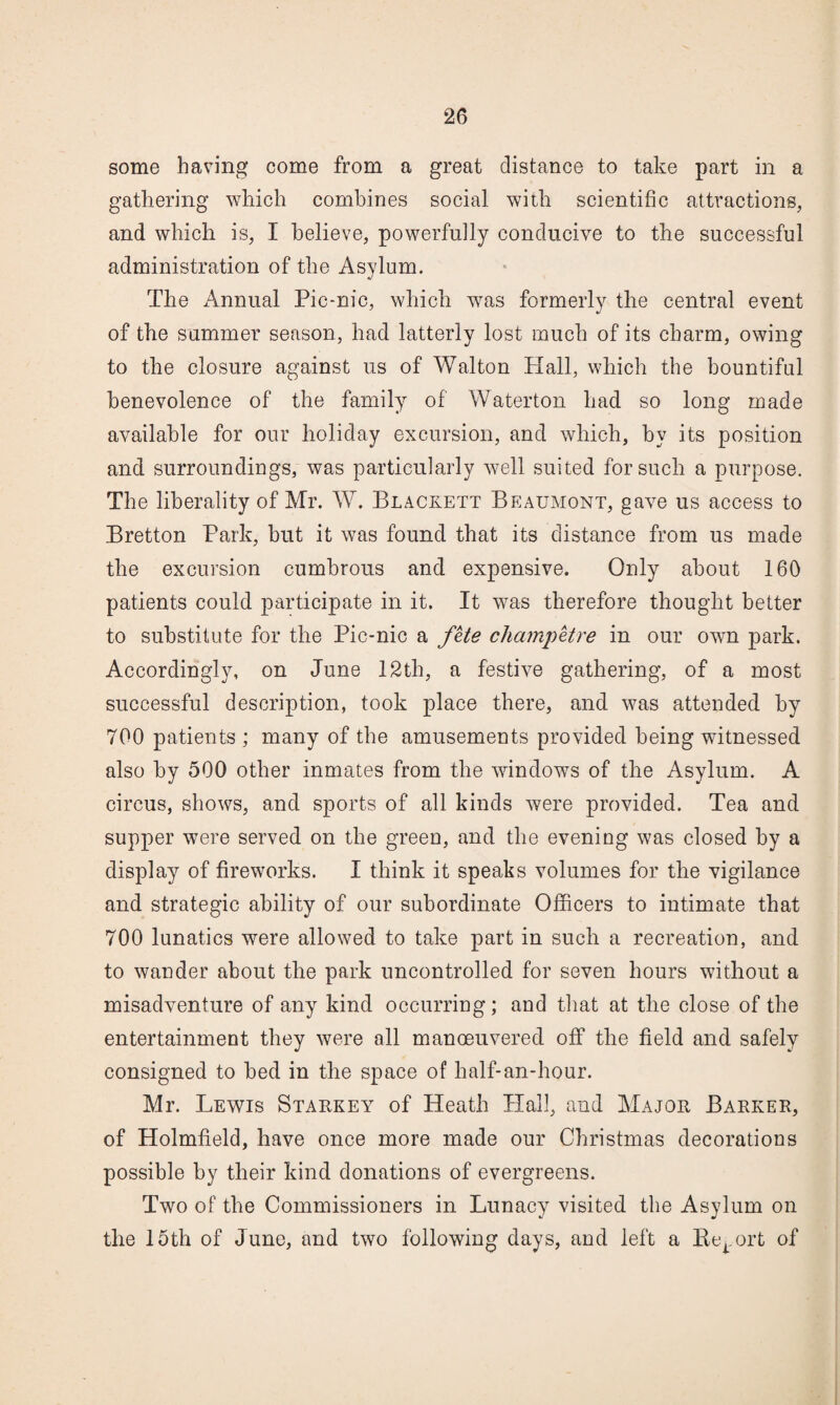 some having come from a great distance to take part in a gathering which combines social with scientific attractions, and which is, I believe, powerfully conducive to the successful administration of the Asylum. The Annual Pic-nic, which was formerly the central event of the summer season, had latterly lost much of its charm, owing to the closure against us of Walton Hall, which the bountiful benevolence of the family of Waterton had so long made available for our holiday excursion, and which, by its position and surroundings, was particularly well suited for such a purpose. The liberality of Mr. W. Blackett Beaumont, gave us access to Bretton Park, but it was found that its distance from us made the excursion cumbrous and expensive. Only about 160 patients could participate in it. It was therefore thought better to substitute for the Pic-nic a fUe cliampHre in our own park. Accordingly, on June 12th, a festiv^e gathering, of a most successful description, took place there, and was attended by 700 patients ; many of the amusements provided being witnessed also by 500 other inmates from the windows of the Asylum. A circus, shows, and sports of all kinds were provided. Tea and supper were served on the green, and the evening was closed by a display of fireworks. I think it speaks volumes for the vigilance and strategic ability of our subordinate Officers to intimate that 700 lunatics were allowed to take part in such a recreation, and to wander about the park uncontrolled for seven hours without a misadventure of any kind occurring; and tliat at the close of the entertainment they were all manoeuvered off the field and safely consigned to bed in the space of half-an-hour. Mr. Lewis Starkey of Heath Hall, and Major Barker, of Holmfield, have once more made our Christmas decorations possible by their kind donations of evergreens. Two of the Commissioners in Lunacy visited the As}dum on the 15th of June, and two following days, and left a Be^.ort of