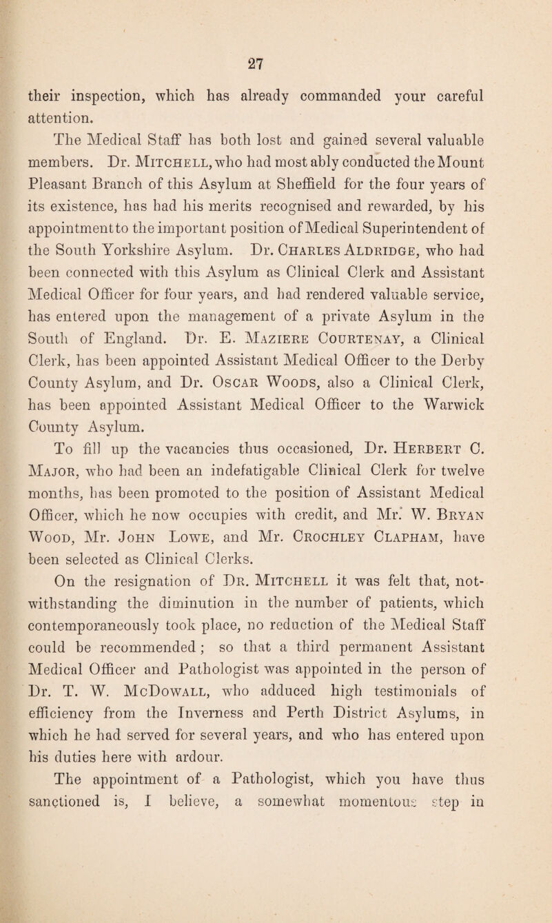 their inspection, which has already commanded your careful attention. The Medical Staff has both lost and gained several valuable members. Dr. Mitchell, who had most ably conducted the Mount Pleasant Branch of this Asylum at Sheffield for the four years of its existence, has had his merits recognised and rewarded, by his appointmentto the important position of Medical Superintendent of the South Yorkshire Asylum. Dr. Charles Aldridge, who had been connected with this Asylum as Clinical Clerk and Assistant Medical Officer for four years, and had rendered valuable service, has entered upon the management of a private Asylum in the South of England. Dr. E. Maziere Courtenay, a Clinical Clerk, has been appointed Assistant Medical Officer to the Derby County Asylum, and Dr. Oscar Woods, also a Clinical Clerk, has been appointed Assistant Medical Officer to the Warwick County Asylum. To fill up the vacancies thus occasioned, Dr. Herbert C. Major, who had been an indefatigable Clinical Clerk for twelve months, has been promoted to the position of Assistant Medical Officer, which he now occupies with credit, and Mr* W. Bryan Wood, Mr. John Lowe, and Mr. Crochley Clapham, have been selected as Clinical Clerks. On the resignation of Dr. Mitchell it was felt that, not¬ withstanding the diminution in the number of patients, which contemporaneously took place, no reduction of the Medical Staff could be recommended; so that a third permanent Assistant Medical Officer and Pathologist was appointed in the person of Dr. T. W. McDowall, who adduced high testimonials of efficiency from the Inverness and Perth District Asylums, in which he had served for several years, and who has entered upon his duties here with ardour. The appointment of a Pathologist, which you have thus sanctioned is, I believe, a somewhat momentous step in