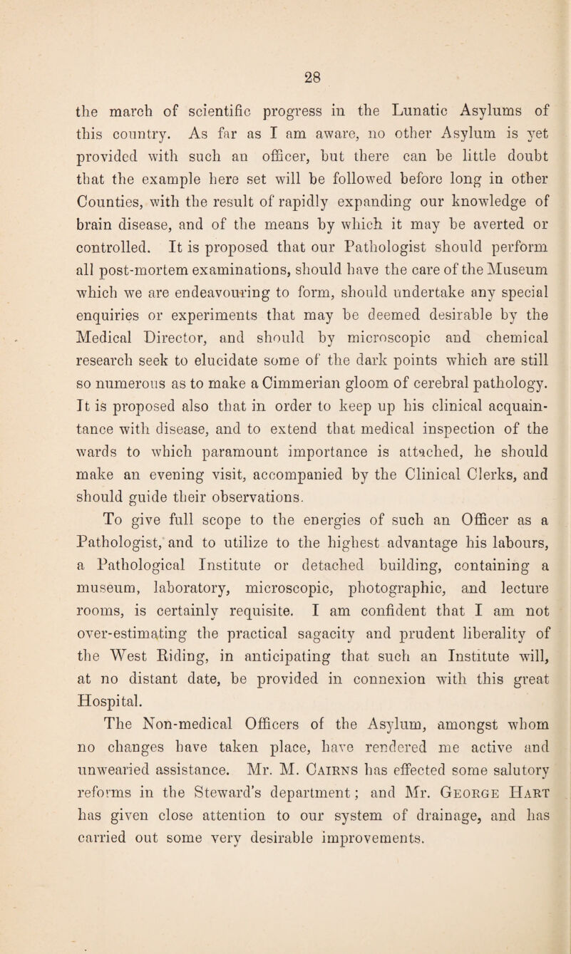 the march of scientific progress in the Lunatic Asylums of this country. As far as I am aware, no other Asylum is yet provided with such an ofl&cer, hut there can he little douht that the example here set will he followed hefore long in other Counties, with the result of rapidly expanding our knowledge of brain disease, and of the means hy which it may he averted or controlled. It is proposed that our Pathologist should perform all post-mortem examinations, should have the care of the Museum which we are endeavouring to form, should undertake any special enquiries or experiments that may he deemed desirable by the Medical Director, and should hy microscopic and chemical research seek to elucidate some of the dark points which are still so numerous as to make a Cimmerian gloom of cerebral pathology. It is proposed also that in order to keep up his clinical acquain¬ tance with disease, and to extend that medical inspection of the wards to which paramount importance is attached, he should make an evening visit, accompanied by the Clinical Clerks, and should guide their observations. To give full scope to the energies of such an Officer as a Pathologist, and to utilize to the highest advantage his labours, a Pathological Institute or detached building, containing a museum, laboratory, microscopic, photographic, and lecture rooms, is certainly requisite. I am confident that I am not over-estimating the practical sagacity and prudent liberality of the West Eiding, in anticipating that such an Institute wall, at no distant date, be provided in connexion with this great Hospital. The Non-medical Officers of the Asylum, amongst whom no changes have taken place, have rendered me active and unwearied assistance. Mr. M. Cairns has effected some salutory reforms in the Steward’s department; and Mr. George Hart has given close attention to our system of drainage, and has carried out some very desirable improvements.