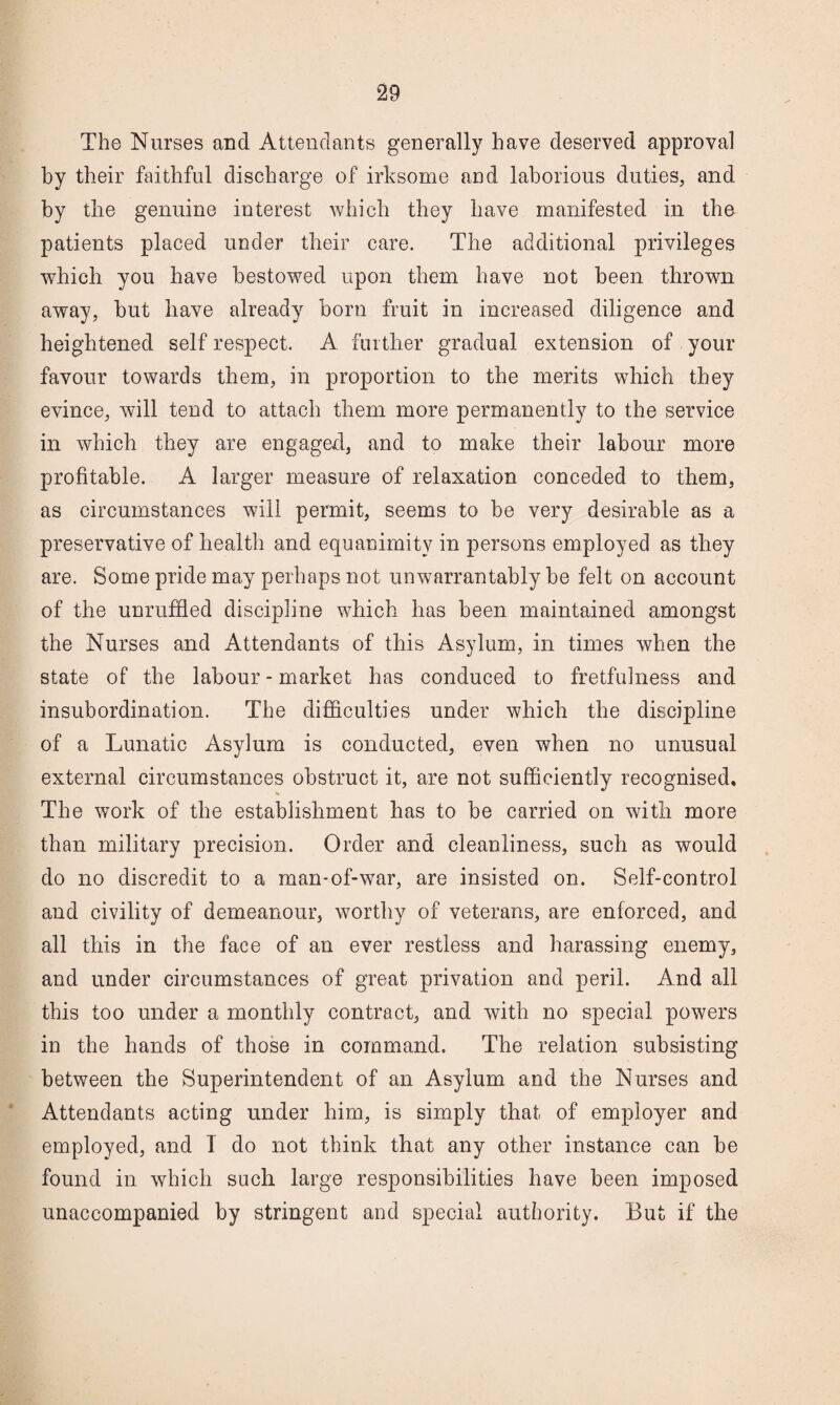 The Nurses and Attendants generally have deserved approval by their faithful discharge of irksome and laborious duties, and by the genuine interest which they have manifested in the patients placed under their care. The additional privileges which you have bestowed upon them have not been thrown away, but have already born fruit in increased diligence and heightened self respect. A further gradual extension of your favour towards them, in proportion to the merits which they evince, will tend to attach them more permanently to the service in which they are engaged, and to make their labour more profitable. A larger measure of relaxation conceded to them, as circumstances will permit, seems to be very desirable as a preservative of liealth and equanimity in persons employed as they are. Some pride may perhaps not unwarrantably be felt on account of the unruffled discipline which has been maintained amongst the Nurses and Attendants of this Asylum, in times when the state of the labour-market has conduced to fretfulness and insubordination. The difficulties under which the discipline of a Lunatic Asylum is conducted, even when no unusual external circumstances obstruct it, are not sufficiently recognised. The work of the establishment has to be carried on with more than military precision. Order and cleanliness, such as would do no discredit to a man-of-war, are insisted on. Self-control and civility of demeanour, worthy of veterans, are enforced, and all this in the face of an ever restless and harassing enemy, and under circumstances of great privation and peril. And all this too under a monthly contract, and with no special powers in the hands of those in command. The relation subsisting between the Superintendent of an Asylum and the Nurses and Attendants acting under him, is simply that of employer and employed, and T do not think that any other instance can be found in which such large responsibilities have been imposed unaccompanied by stringent and special authority. But if the