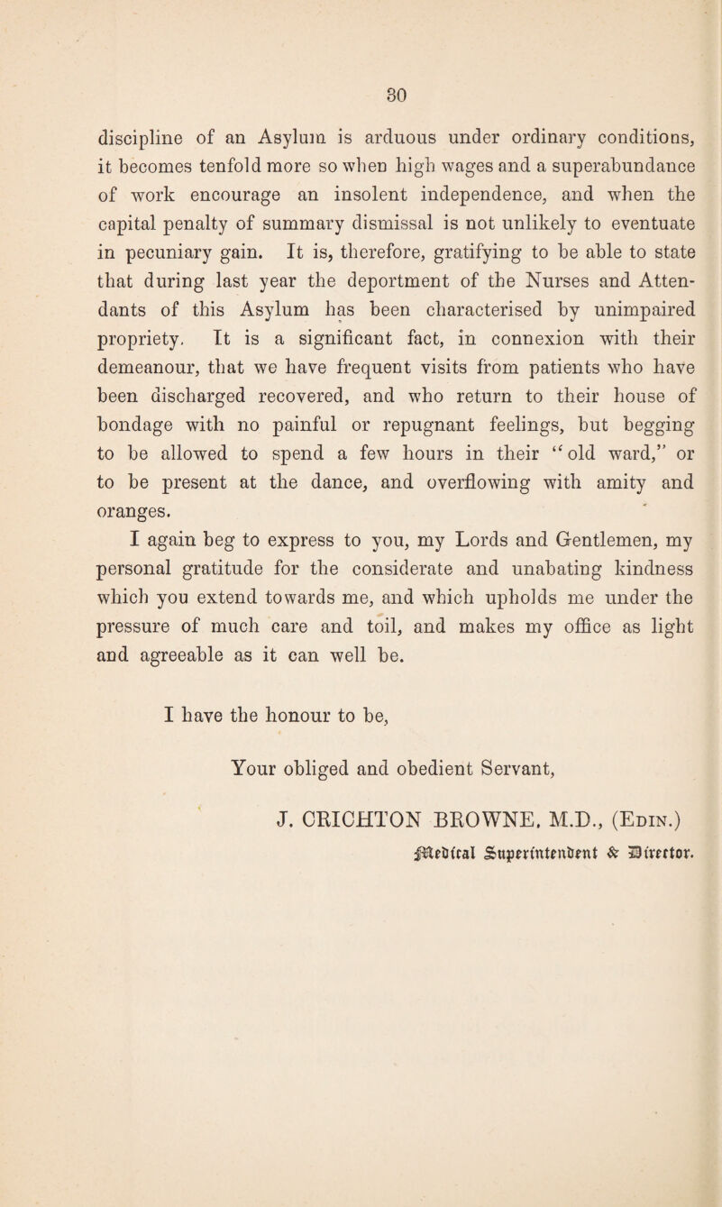 discipline of an Asylum is arduous under ordinary conditions, it becomes tenfold more so when high wages and a superabundance of work encourage an insolent independence, and when the capital penalty of summary dismissal is not unlikely to eventuate in pecuniary gain. It is, therefore, gratifying to be able to state that during last year the deportment of the Nurses and Atten¬ dants of this Asylum has been characterised by unimpaired propriety, It is a significant fact, in connexion with their demeanour, that we have frequent visits from patients who have been diseharged recovered, and who return to their house of bondage with no painful or repugnant feelings, but begging to be allowed to spend a few hours in their ‘^old ward,” or to be present at the dance, and overflowing with amity and oranges. I again beg to express to you, my Lords and Gentlemen, my personal gratitude for the considerate and unabating kindness which you extend towards me, and which upholds me under the pressure of much care and toil, and makes my office as light and agreeable as it can well be. I have the honour to be, Your obliged and obedient Servant, J. CEICHTON BKOWNE. M.D., (Edin.) iltftitcal Supm'nteniJfnt ^ Bivector.