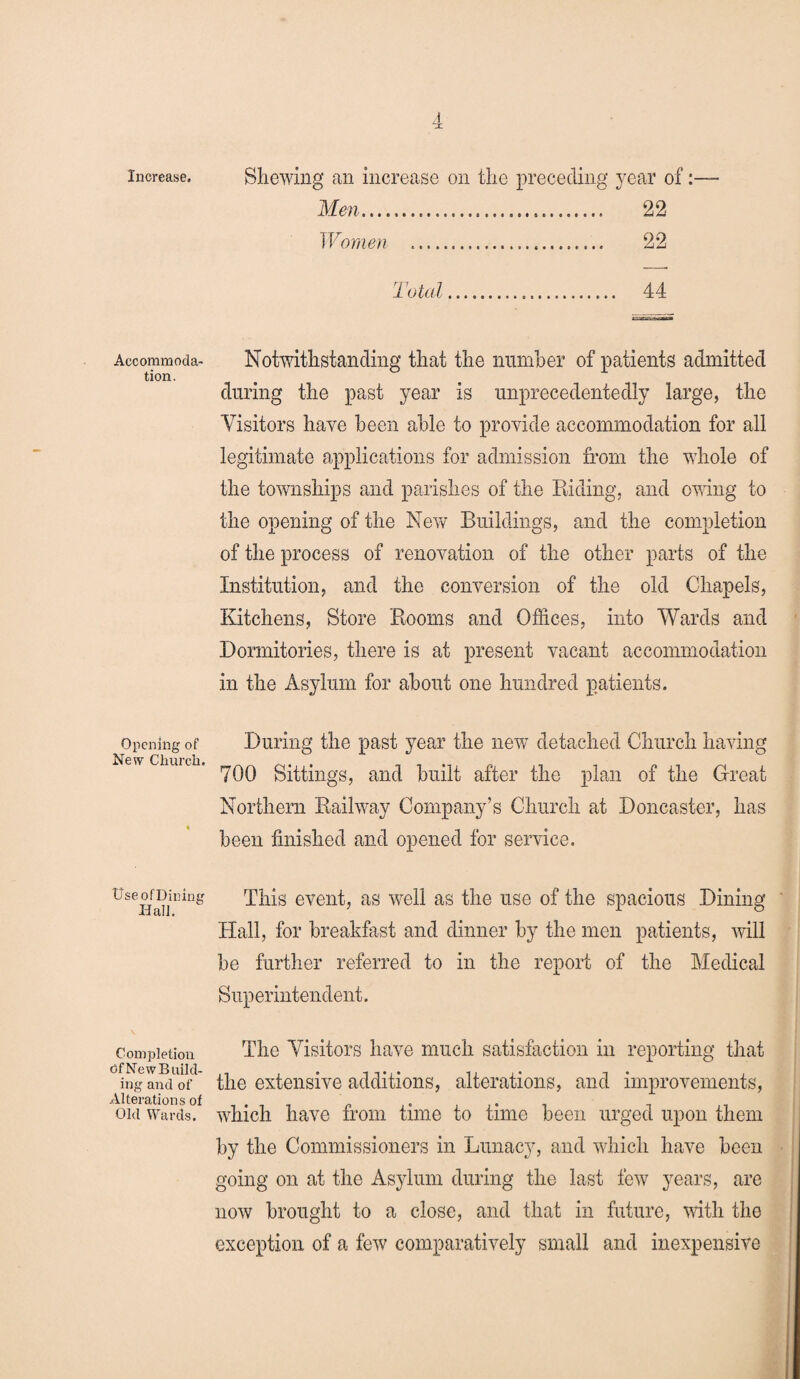 Increase. Accommoda¬ tion. Opening of New Church. tlseofDining Ilall. Completion Of New Build¬ ing and of Alterations of Old Wards. Shewing an increase on the preceding year of:— Men... 22 Women .. 22 Total. 44 Notwithstanding that the number of patients admitted during the past year is unprecedentedly large, the Visitors have been able to provide accommodation for all legitimate applications for admission from the whole of the townships and parishes of the Riding, and owing to the opening of the New Buildings, and the completion of the process of renovation of the other parts of the Institution, and the conversion of the old Chapels, Kitchens, Store Rooms and Offices, into Wards and Dormitories, there is at present vacant accommodation in the Asylum for about one hundred patients. During the past year the new detached Church having 700 Sittings, and built after the plan of the Great Northern Railway Company’s Church at Doncaster, has been finished and opened for service. This event, as well as the use of the spacious Dining Hall, for breakfast and dinner by the men patients, will be further referred to in the report of the Medical Superintendent. The Visitors have much satisfaction in reporting that the extensive additions, alterations, and improvements, which have from time to time been urged upon them by the Commissioners in Lunacy, and which have been going on at the Asylum during the last few years, are now brought to a close, and that in future, with the exception of a few comparatively small and inexpensive