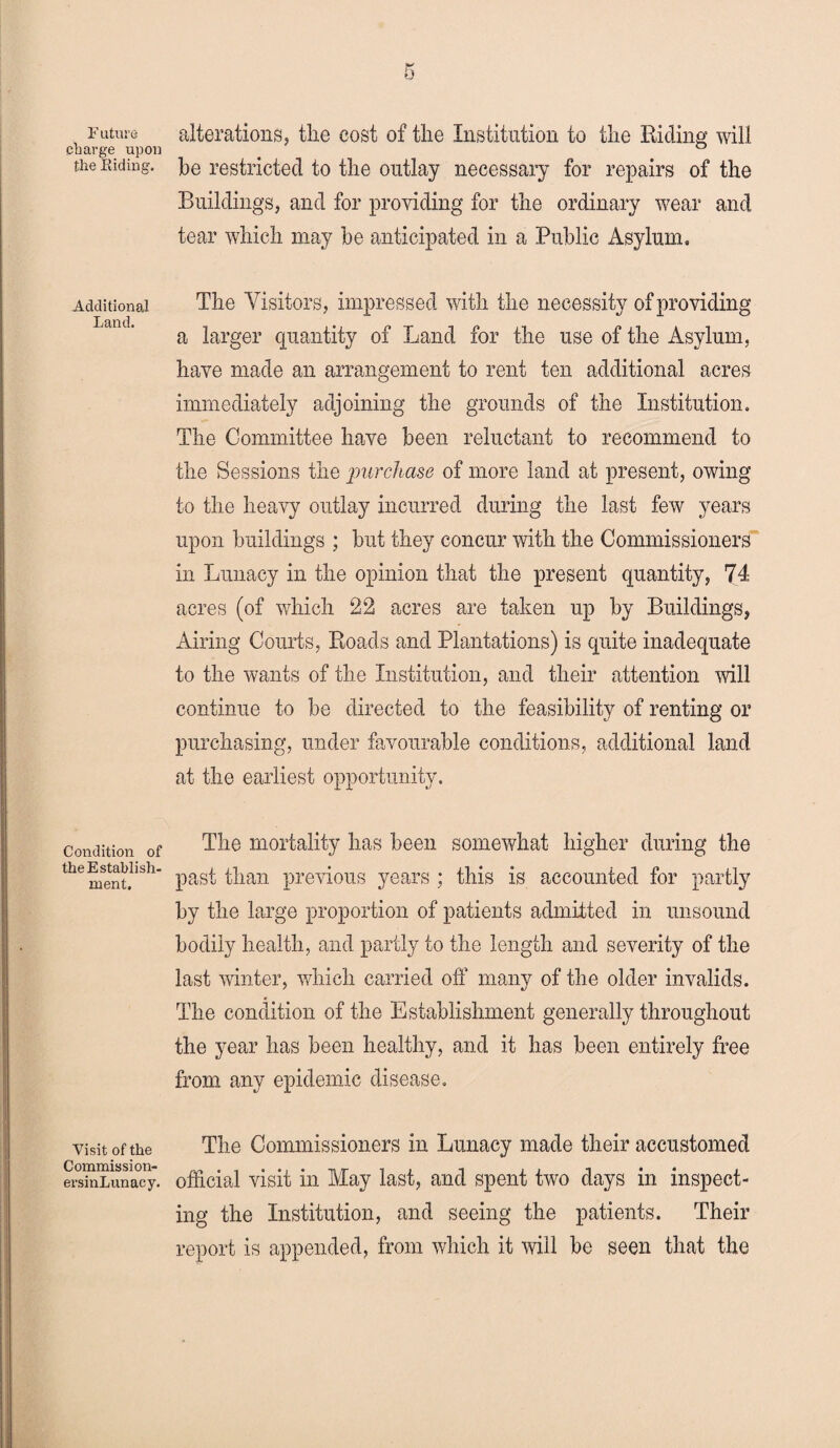 Future charge upon the Biding. Additional Land. Condition of the Establish- ment. Visit of the Commission- ersinLunacy. alterations, the cost of the Institution to the Biding will he restricted to the outlay necessary for repairs of the Buildings, and for providing for the ordinary wear and tear which may he anticipated in a Public Asylum. The Visitors, impressed with the necessity of providing a larger quantity of Land for the use of the Asylum, have made an arrangement to rent ten additional acres immediately adjoining the grounds of the Institution. The Committee have been reluctant to recommend to the Sessions the purchase of more land at present, owing to the heavy outlay incurred during the last few years upon buildings ; but they concur with the Commissioners in Lunacy in the opinion that the present quantity, 74 acres (of which 22 acres are taken up by Buildings, Airing Courts, Roads and Plantations) is quite inadequate to the wants of the Institution, and their attention will continue to be directed to the feasibility of renting or purchasing, under favourable conditions, additional land at the earliest opportunity. The mortality has been somewhat higher during the past than previous years ; this is accounted for partly by the large proportion of patients admitted in unsound bodily health, and partly to the length and severity of the last winter, which carried off many of the older invalids. The condition of the Establishment generally throughout the year has been healthy, and it has been entirely free from any epidemic disease. The Commissioners in Lunacy made their accustomed official visit in May last, and spent two days in inspect¬ ing the Institution, and seeing the patients. Their report is appended, from which it will be seen that the