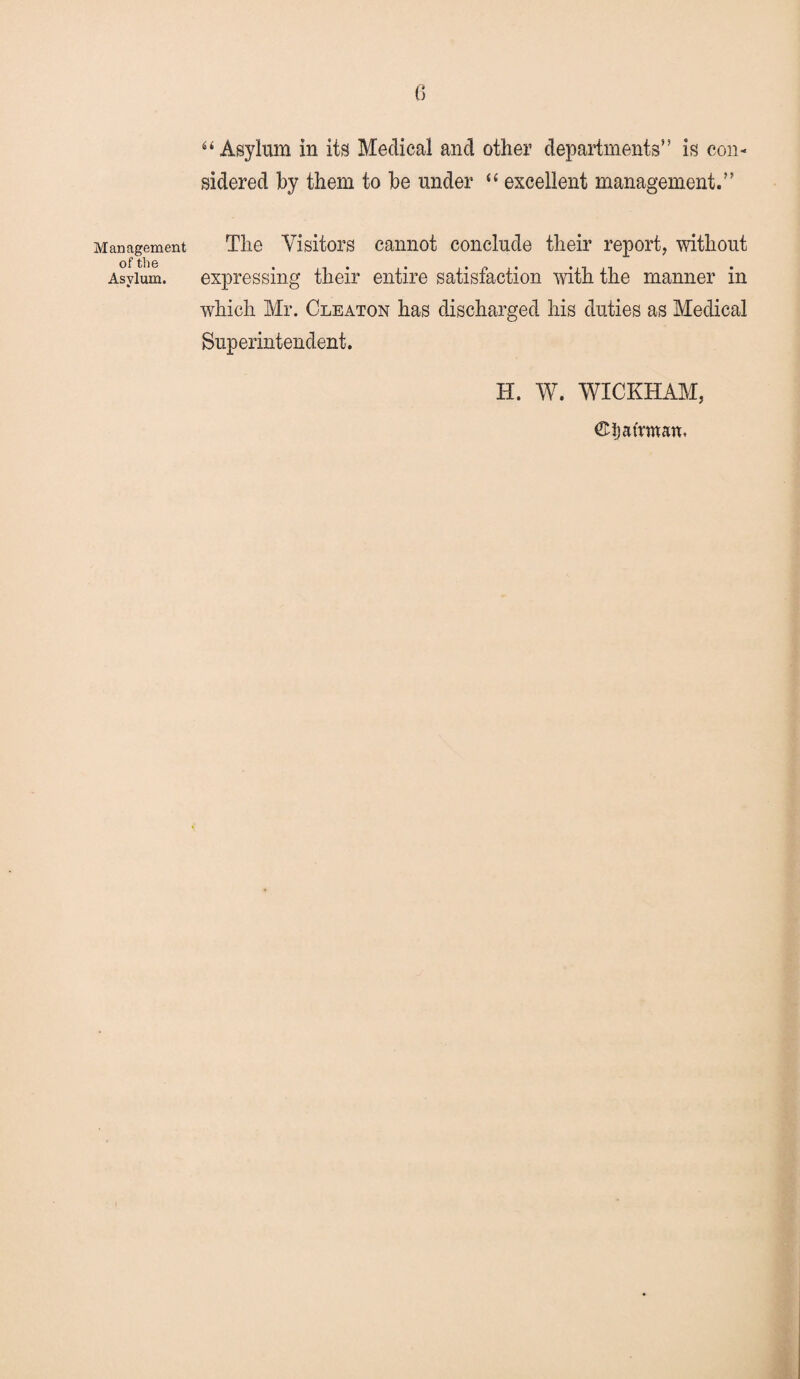 Management of the Asylum. “Asylum in its Medical and other departments” is con¬ sidered by them to be under “ excellent management.” The Visitors cannot conclude their report, without expressing their entire satisfaction with the manner in which Mr. Cleaton has discharged his duties as Medical Superintendent. H. W. WICKHAM, ©ijafrman,