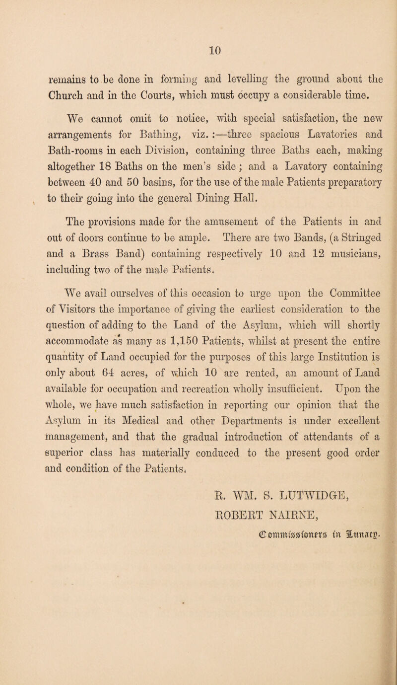 remains to be clone in forming and levelling the ground about the Church and in the Courts, which must occupy a considerable time. We cannot omit to notice, with special satisfaction, the new arrangements for Bathing, viz. :—three spacious Lavatories and Bath-rooms in each Division, containing three Baths each, making altogether 18 Baths on the men’s side ; and a Lavatory containing between 40 and 50 basins, for the use of the male Patients preparatory to their going into the general Dining Hall. The provisions made for the amusement of the Patients in and out of doors continue to be ample. There are two Bands, (a Stringed and a Brass Band) containing respectively 10 and 12 musicians, including two of the male Patients. WTe avail ourselves of this occasion to urge upon the Committee of Visitors the importance of giving the earliest consideration to the question of adding to the Land of the Asylum, which will shortly accommodate as many as 1,150 Patients, whilst at present the entire quantity of Land occupied for the purposes of this large Institution is only about 84 acres, of which 10 are rented, an amount of Land available for occupation and recreation wholly insufficient. Upon the whole, we have much satisfaction in reporting our opinion that the Asylum in its Medical and other Departments is under excellent management, and that the gradual introduction of attendants of a superior class has materially conduced to the present good order and condition of the Patients. K. WM. S. LUTWXDG-E, BOBEBT NAIBNE, (Scnmisssuoum tn Ittnacr.