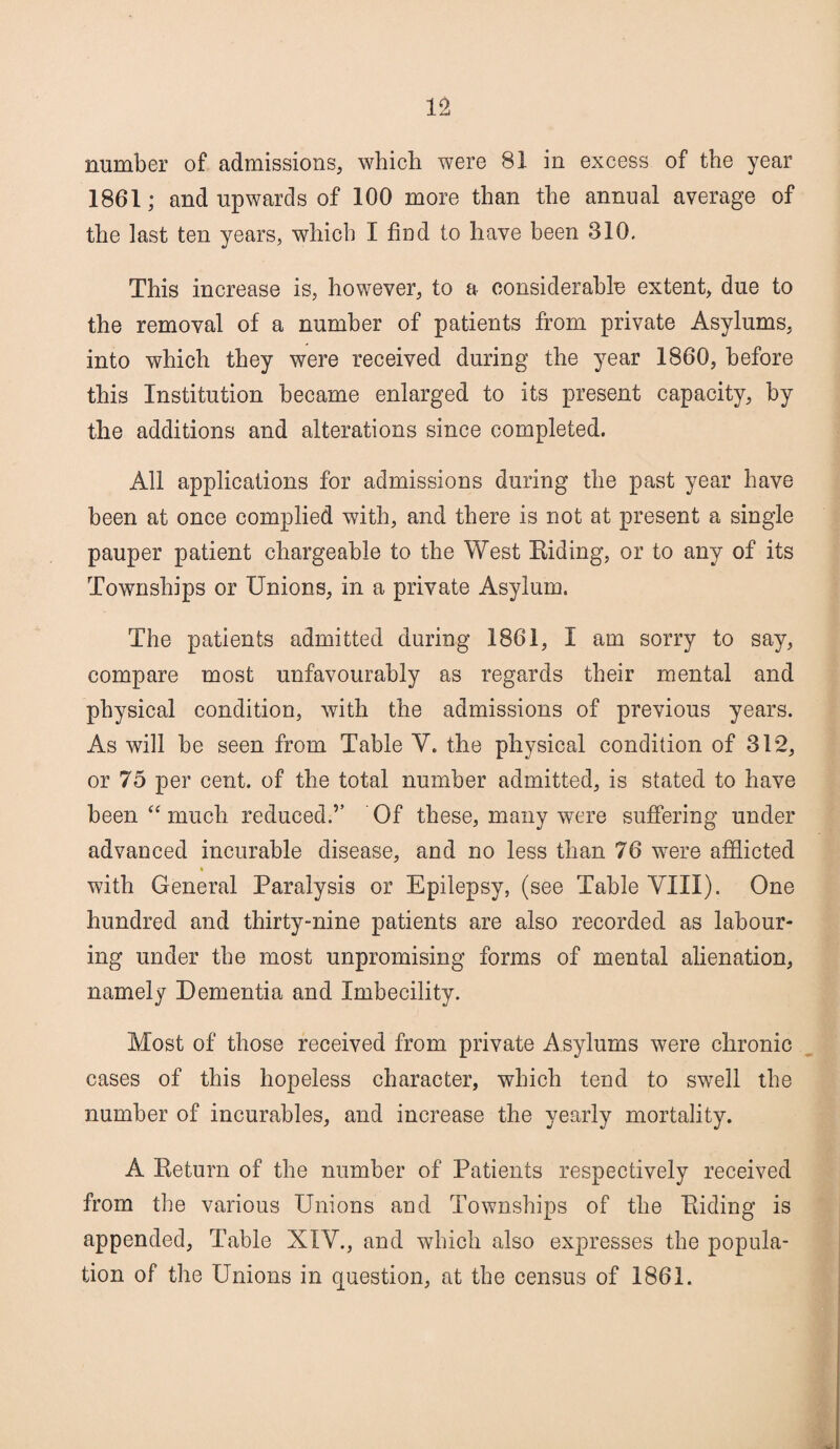 number of admissions, which were 81 in excess of the year 1861; and upwards of 100 more than the annual average of the last ten years, which I find to have been 310. This increase is, however, to a considerable extent, due to the removal of a number of patients from private Asylums, into which they were received during the year 1860, before this Institution became enlarged to its present capacity, by the additions and alterations since completed. All applications for admissions during the past year have been at once complied with, and there is not at present a single pauper patient chargeable to the West Eiding, or to any of its Townships or Unions, in a private Asylum. The patients admitted during 1861, I am sorry to say, compare most unfavourably as regards their mental and physical condition, with the admissions of previous years. As will be seen from Table V. the physical condition of 312, or 75 per cent, of the total number admitted, is stated to have been “ much reduced.’’ Of these, many were suffering under advanced incurable disease, and no less than 76 were afflicted with General Paralysis or Epilepsy, (see Table VIII). One hundred and thirty-nine patients are also recorded as labour¬ ing under the most unpromising forms of mental alienation, namely Dementia and Imbecility. Most of those received from private Asylums were chronic cases of this hopeless character, which tend to swell the number of incurables, and increase the yearly mortality. A Keturn of the number of Patients respectively received from the various Unions and Townships of the Eiding is appended, Table XIY., and which also expresses the popula¬ tion of the Unions in question, at the census of 1861.