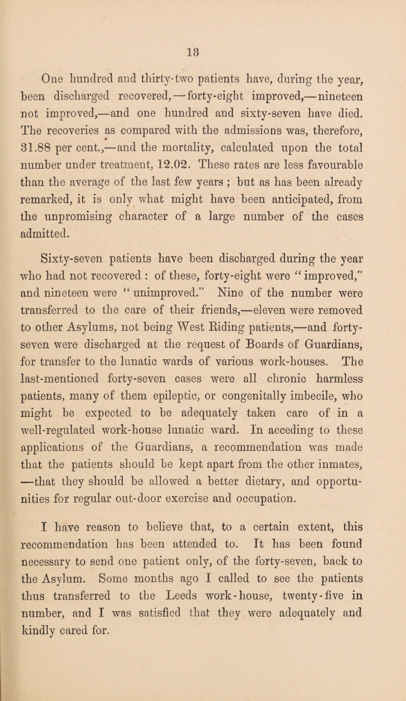 IB One hundred and thirty-two patients have, during the year, been discharged recovered, — forty-eight improved,—nineteen not improved,—and one hundred and sixty-seven have died. The recoveries as compared with the admissions was, therefore, 31.88 per cent.,-—and the mortality, calculated upon the total number under treatment, 12.02. These rates are less favourable than the average of the last few years ; hut as has been already remarked, it is only what might have been anticipated, from the unpromising character of a large number of the cases admitted. Sixty-seven patients have been discharged during the year who had not recovered : of these, forty-eight were “ improved,” and nineteen were “ unimproved.” Nine of the number were transferred to the care of their friends,—eleven were removed to other Asylums, not being West Hiding patients,-—and forty- seven were discharged at the request of Boards of Guardians, for transfer to the lunatic wards of various work-houses. The last-mentioned forty-seven cases were all chronic harmless patients, many of them epileptic, or congenitally imbecile, who might he expected to be adequately taken care of in a well-regulated work-house lunatic ward. In acceding to these applications of the Guardians, a recommendation was made that the patients should be kept apart from the other inmates, —that they should he allowed a better dietary, and opportu¬ nities for regular out-door exercise and occupation. I have reason to believe that, to a certain extent, this recommendation has been attended to. It has been found necessary to send one patient only, of the forty-seven, back to the Asylum. Some months ago I called to see the patients thus transferred to the Leeds work-house, twenty-five in number, and I was satisfied that they were adequately and kindly cared for.